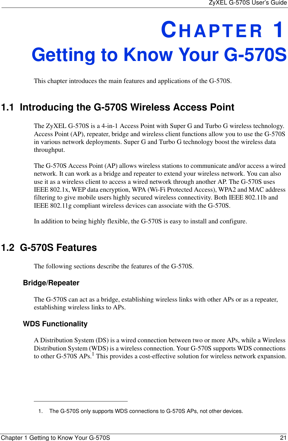ZyXEL G-570S User’s GuideChapter 1 Getting to Know Your G-570S 21CHAPTER 1Getting to Know Your G-570SThis chapter introduces the main features and applications of the G-570S.1.1  Introducing the G-570S Wireless Access PointThe ZyXEL G-570S is a 4-in-1 Access Point with Super G and Turbo G wireless technology. Access Point (AP), repeater, bridge and wireless client functions allow you to use the G-570S in various network deployments. Super G and Turbo G technology boost the wireless data throughput.The G-570S Access Point (AP) allows wireless stations to communicate and/or access a wired network. It can work as a bridge and repeater to extend your wireless network. You can also use it as a wireless client to access a wired network through another AP. The G-570S uses IEEE 802.1x, WEP data encryption, WPA (Wi-Fi Protected Access), WPA2 and MAC address filtering to give mobile users highly secured wireless connectivity. Both IEEE 802.11b and IEEE 802.11g compliant wireless devices can associate with the G-570S.In addition to being highly flexible, the G-570S is easy to install and configure.1.2  G-570S FeaturesThe following sections describe the features of the G-570S. Bridge/RepeaterThe G-570S can act as a bridge, establishing wireless links with other APs or as a repeater, establishing wireless links to APs.WDS FunctionalityA Distribution System (DS) is a wired connection between two or more APs, while a Wireless Distribution System (WDS) is a wireless connection. Your G-570S supports WDS connections to other G-570S APs.1 This provides a cost-effective solution for wireless network expansion.1. The G-570S only supports WDS connections to G-570S APs, not other devices.