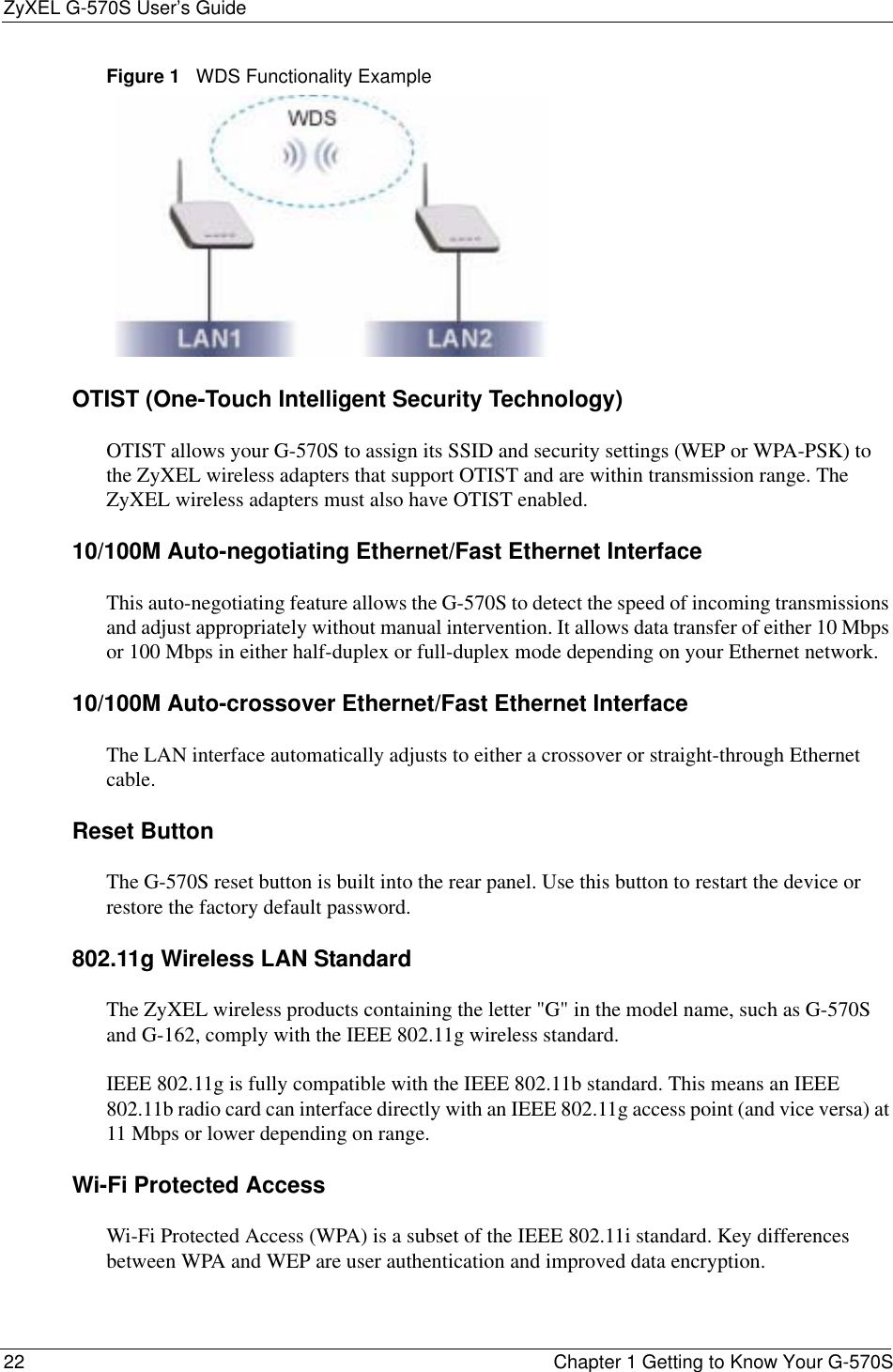 ZyXEL G-570S User’s Guide22 Chapter 1 Getting to Know Your G-570SFigure 1   WDS Functionality ExampleOTIST (One-Touch Intelligent Security Technology)OTIST allows your G-570S to assign its SSID and security settings (WEP or WPA-PSK) to the ZyXEL wireless adapters that support OTIST and are within transmission range. The ZyXEL wireless adapters must also have OTIST enabled.10/100M Auto-negotiating Ethernet/Fast Ethernet InterfaceThis auto-negotiating feature allows the G-570S to detect the speed of incoming transmissions and adjust appropriately without manual intervention. It allows data transfer of either 10 Mbps or 100 Mbps in either half-duplex or full-duplex mode depending on your Ethernet network.10/100M Auto-crossover Ethernet/Fast Ethernet InterfaceThe LAN interface automatically adjusts to either a crossover or straight-through Ethernet cable.Reset ButtonThe G-570S reset button is built into the rear panel. Use this button to restart the device or restore the factory default password. 802.11g Wireless LAN StandardThe ZyXEL wireless products containing the letter &quot;G&quot; in the model name, such as G-570S and G-162, comply with the IEEE 802.11g wireless standard.IEEE 802.11g is fully compatible with the IEEE 802.11b standard. This means an IEEE 802.11b radio card can interface directly with an IEEE 802.11g access point (and vice versa) at 11 Mbps or lower depending on range. Wi-Fi Protected AccessWi-Fi Protected Access (WPA) is a subset of the IEEE 802.11i standard. Key differences between WPA and WEP are user authentication and improved data encryption.