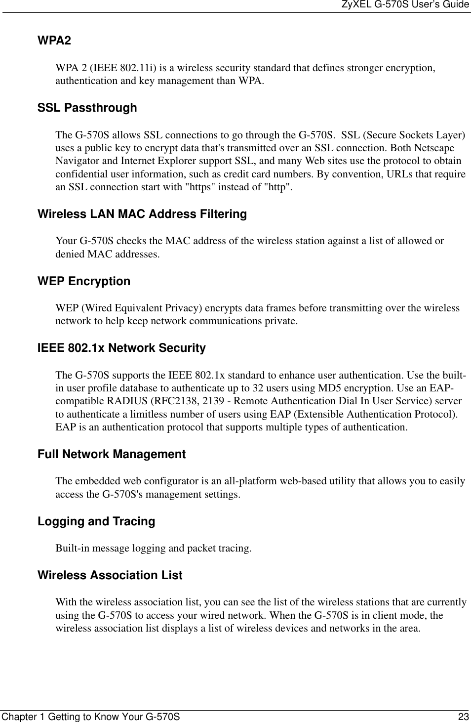 ZyXEL G-570S User’s GuideChapter 1 Getting to Know Your G-570S 23WPA2WPA 2 (IEEE 802.11i) is a wireless security standard that defines stronger encryption, authentication and key management than WPA.SSL PassthroughThe G-570S allows SSL connections to go through the G-570S.  SSL (Secure Sockets Layer) uses a public key to encrypt data that&apos;s transmitted over an SSL connection. Both Netscape Navigator and Internet Explorer support SSL, and many Web sites use the protocol to obtain confidential user information, such as credit card numbers. By convention, URLs that require an SSL connection start with &quot;https&quot; instead of &quot;http&quot;. Wireless LAN MAC Address FilteringYour G-570S checks the MAC address of the wireless station against a list of allowed or denied MAC addresses.WEP EncryptionWEP (Wired Equivalent Privacy) encrypts data frames before transmitting over the wireless network to help keep network communications private.IEEE 802.1x Network SecurityThe G-570S supports the IEEE 802.1x standard to enhance user authentication. Use the built-in user profile database to authenticate up to 32 users using MD5 encryption. Use an EAP-compatible RADIUS (RFC2138, 2139 - Remote Authentication Dial In User Service) server to authenticate a limitless number of users using EAP (Extensible Authentication Protocol). EAP is an authentication protocol that supports multiple types of authentication.Full Network Management The embedded web configurator is an all-platform web-based utility that allows you to easily access the G-570S&apos;s management settings. Logging and TracingBuilt-in message logging and packet tracing.Wireless Association List With the wireless association list, you can see the list of the wireless stations that are currently using the G-570S to access your wired network. When the G-570S is in client mode, the wireless association list displays a list of wireless devices and networks in the area.