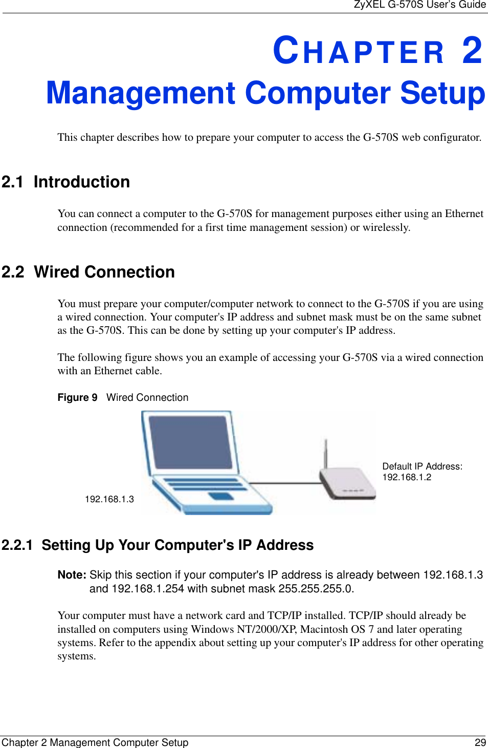 ZyXEL G-570S User’s GuideChapter 2 Management Computer Setup 29CHAPTER 2Management Computer SetupThis chapter describes how to prepare your computer to access the G-570S web configurator. 2.1  IntroductionYou can connect a computer to the G-570S for management purposes either using an Ethernet connection (recommended for a first time management session) or wirelessly.2.2  Wired ConnectionYou must prepare your computer/computer network to connect to the G-570S if you are using a wired connection. Your computer&apos;s IP address and subnet mask must be on the same subnet as the G-570S. This can be done by setting up your computer&apos;s IP address. The following figure shows you an example of accessing your G-570S via a wired connection with an Ethernet cable.Figure 9   Wired Connection2.2.1  Setting Up Your Computer&apos;s IP AddressNote: Skip this section if your computer&apos;s IP address is already between 192.168.1.3 and 192.168.1.254 with subnet mask 255.255.255.0. Your computer must have a network card and TCP/IP installed. TCP/IP should already be installed on computers using Windows NT/2000/XP, Macintosh OS 7 and later operating systems. Refer to the appendix about setting up your computer&apos;s IP address for other operating systems.192.168.1.3Default IP Address: 192.168.1.2