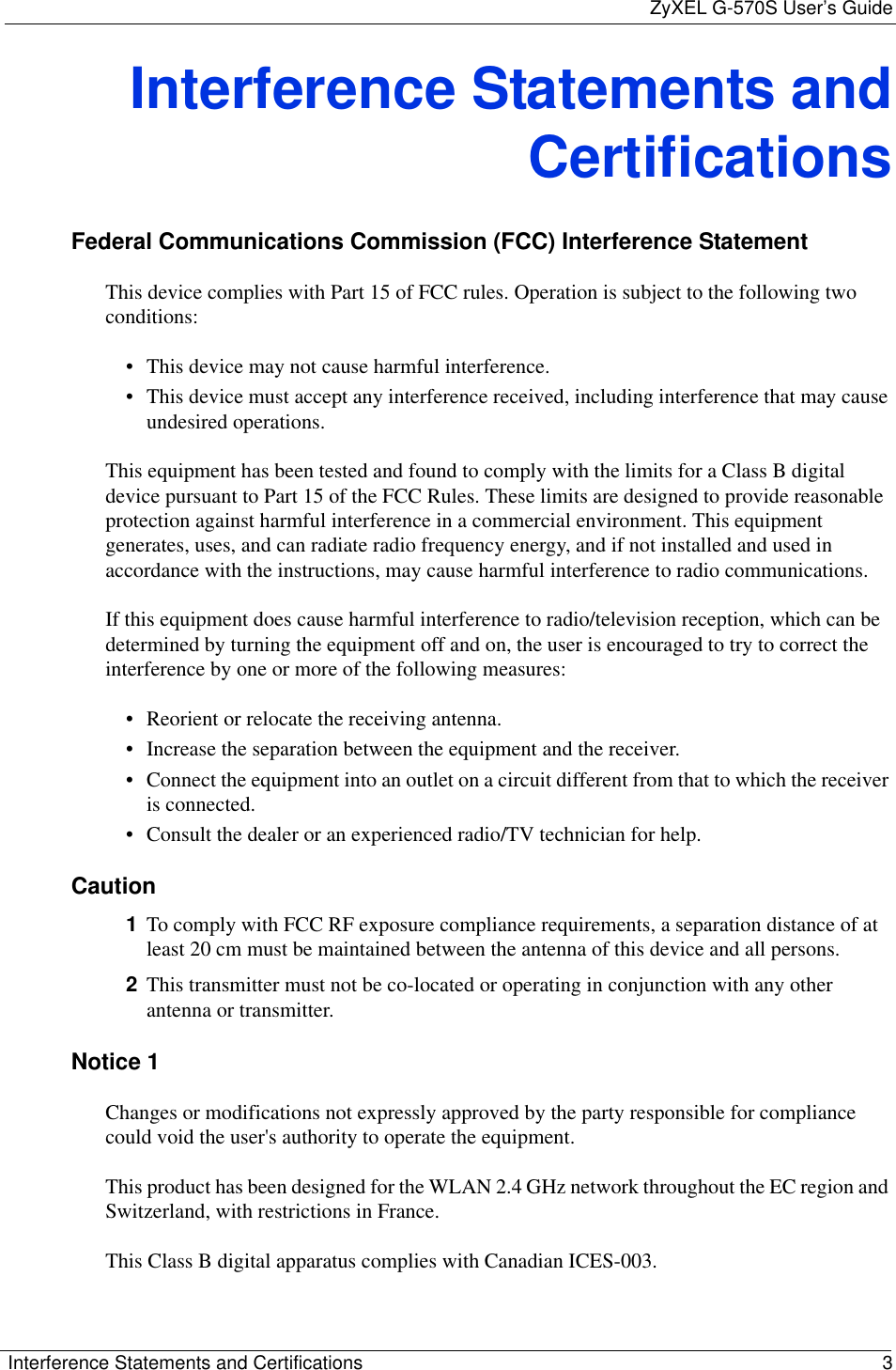 ZyXEL G-570S User’s GuideInterference Statements and Certifications 3Interference Statements andCertificationsFederal Communications Commission (FCC) Interference StatementThis device complies with Part 15 of FCC rules. Operation is subject to the following two conditions:• This device may not cause harmful interference.• This device must accept any interference received, including interference that may cause undesired operations.This equipment has been tested and found to comply with the limits for a Class B digital device pursuant to Part 15 of the FCC Rules. These limits are designed to provide reasonable protection against harmful interference in a commercial environment. This equipment generates, uses, and can radiate radio frequency energy, and if not installed and used in accordance with the instructions, may cause harmful interference to radio communications.If this equipment does cause harmful interference to radio/television reception, which can be determined by turning the equipment off and on, the user is encouraged to try to correct the interference by one or more of the following measures:• Reorient or relocate the receiving antenna.• Increase the separation between the equipment and the receiver.• Connect the equipment into an outlet on a circuit different from that to which the receiver is connected.• Consult the dealer or an experienced radio/TV technician for help.Caution1To comply with FCC RF exposure compliance requirements, a separation distance of at least 20 cm must be maintained between the antenna of this device and all persons.2This transmitter must not be co-located or operating in conjunction with any other antenna or transmitter.Notice 1Changes or modifications not expressly approved by the party responsible for compliance could void the user&apos;s authority to operate the equipment.This product has been designed for the WLAN 2.4 GHz network throughout the EC region and Switzerland, with restrictions in France.This Class B digital apparatus complies with Canadian ICES-003.