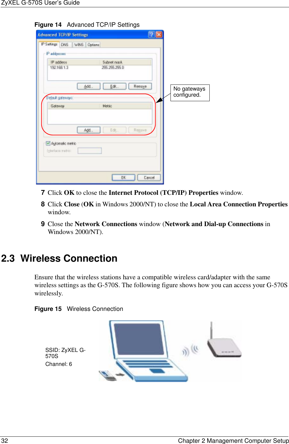ZyXEL G-570S User’s Guide32 Chapter 2 Management Computer SetupFigure 14   Advanced TCP/IP Settings7Click OK to close the Internet Protocol (TCP/IP) Properties window.8Click Close (OK in Windows 2000/NT) to close the Local Area Connection Propertieswindow.9Close the Network Connections window (Network and Dial-up Connections in Windows 2000/NT).2.3  Wireless ConnectionEnsure that the wireless stations have a compatible wireless card/adapter with the same wireless settings as the G-570S. The following figure shows how you can access your G-570S wirelessly.Figure 15   Wireless ConnectionNo gateways configured.SSID: ZyXEL G-570SChannel: 6