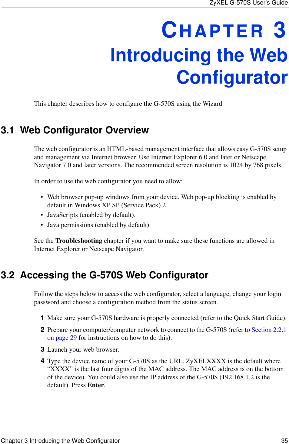 ZyXEL G-570S User’s GuideChapter 3 Introducing the Web Configurator 35CHAPTER 3Introducing the WebConfiguratorThis chapter describes how to configure the G-570S using the Wizard.3.1  Web Configurator OverviewThe web configurator is an HTML-based management interface that allows easy G-570S setup and management via Internet browser. Use Internet Explorer 6.0 and later or Netscape Navigator 7.0 and later versions. The recommended screen resolution is 1024 by 768 pixels.In order to use the web configurator you need to allow:• Web browser pop-up windows from your device. Web pop-up blocking is enabled by default in Windows XP SP (Service Pack) 2.• JavaScripts (enabled by default).• Java permissions (enabled by default).See the Troubleshooting chapter if you want to make sure these functions are allowed in Internet Explorer or Netscape Navigator. 3.2  Accessing the G-570S Web ConfiguratorFollow the steps below to access the web configurator, select a language, change your login password and choose a configuration method from the status screen. 1Make sure your G-570S hardware is properly connected (refer to the Quick Start Guide).2Prepare your computer/computer network to connect to the G-570S (refer to Section 2.2.1 on page 29 for instructions on how to do this).3Launch your web browser.4Type the device name of your G-570S as the URL. ZyXELXXXX is the default where “XXXX” is the last four digits of the MAC address. The MAC address is on the bottom of the device). You could also use the IP address of the G-570S (192.168.1.2 is the default). Press Enter.