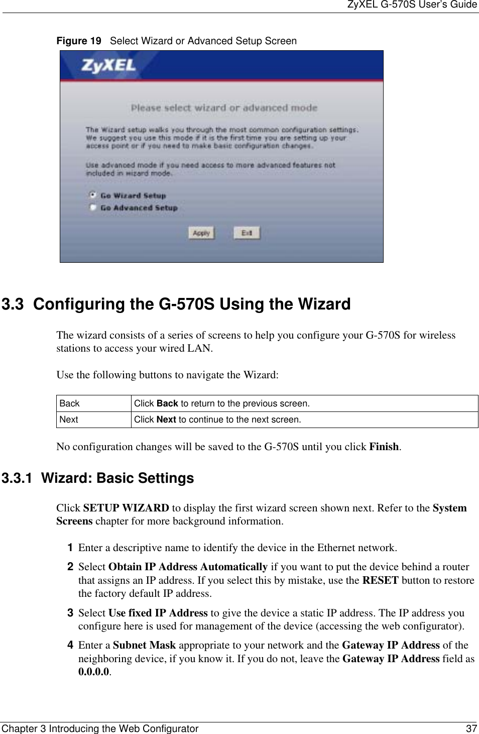 ZyXEL G-570S User’s GuideChapter 3 Introducing the Web Configurator 37Figure 19   Select Wizard or Advanced Setup Screen3.3  Configuring the G-570S Using the WizardThe wizard consists of a series of screens to help you configure your G-570S for wireless stations to access your wired LAN. Use the following buttons to navigate the Wizard:No configuration changes will be saved to the G-570S until you click Finish.3.3.1  Wizard: Basic Settings Click SETUP WIZARD to display the first wizard screen shown next. Refer to the SystemScreens chapter for more background information.1Enter a descriptive name to identify the device in the Ethernet network.2Select Obtain IP Address Automatically if you want to put the device behind a router that assigns an IP address. If you select this by mistake, use the RESET button to restore the factory default IP address. 3Select Use fixed IP Address to give the device a static IP address. The IP address you configure here is used for management of the device (accessing the web configurator).4Enter a Subnet Mask appropriate to your network and the Gateway IP Address of the neighboring device, if you know it. If you do not, leave the Gateway IP Address field as 0.0.0.0.Back Click Back to return to the previous screen.  Next Click Next to continue to the next screen. 