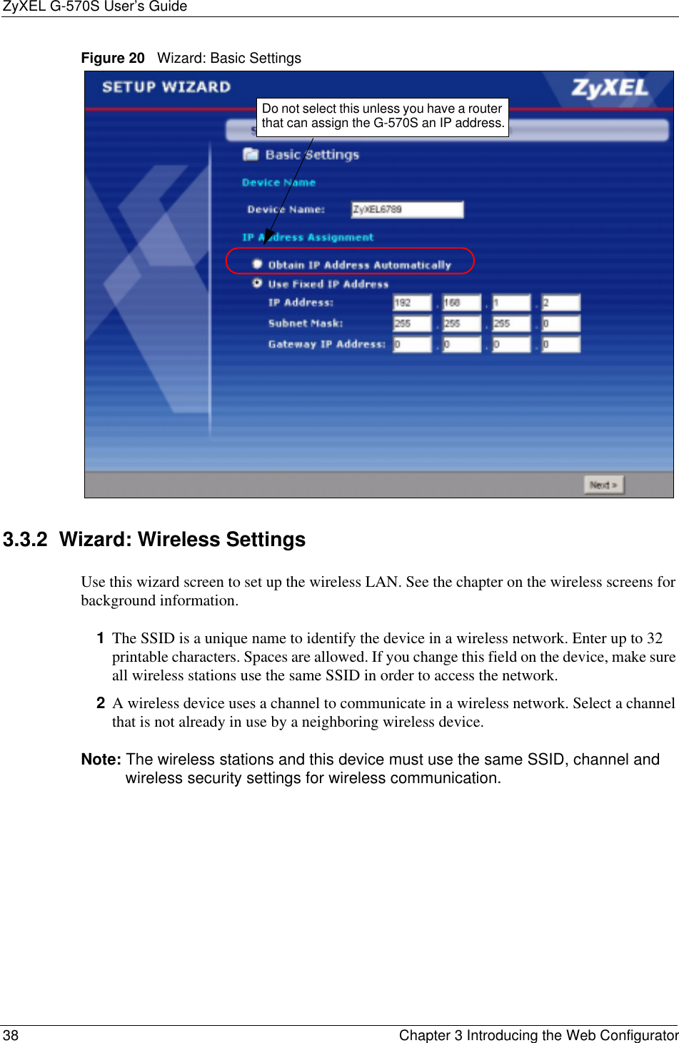 ZyXEL G-570S User’s Guide38 Chapter 3 Introducing the Web ConfiguratorFigure 20   Wizard: Basic Settings3.3.2  Wizard: Wireless SettingsUse this wizard screen to set up the wireless LAN. See the chapter on the wireless screens for background information.1The SSID is a unique name to identify the device in a wireless network. Enter up to 32 printable characters. Spaces are allowed. If you change this field on the device, make sure all wireless stations use the same SSID in order to access the network.2A wireless device uses a channel to communicate in a wireless network. Select a channel that is not already in use by a neighboring wireless device.Note: The wireless stations and this device must use the same SSID, channel and wireless security settings for wireless communication.Do not select this unless you have a router that can assign the G-570S an IP address.