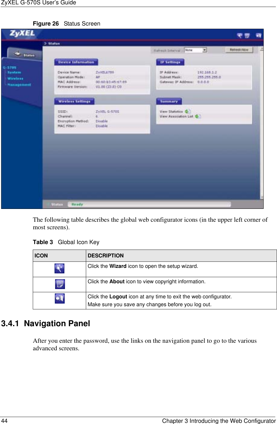 ZyXEL G-570S User’s Guide44 Chapter 3 Introducing the Web ConfiguratorFigure 26   Status ScreenThe following table describes the global web configurator icons (in the upper left corner of most screens).3.4.1  Navigation PanelAfter you enter the password, use the links on the navigation panel to go to the various advanced screens.  Table 3   Global Icon KeyICON DESCRIPTIONClick the Wizard icon to open the setup wizard. Click the About icon to view copyright information.Click the Logout icon at any time to exit the web configurator.Make sure you save any changes before you log out.