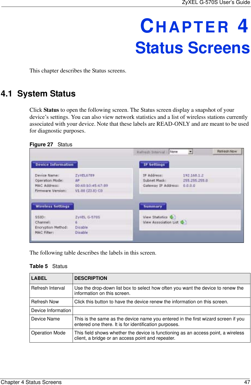 ZyXEL G-570S User’s GuideChapter 4 Status Screens 47CHAPTER 4Status ScreensThis chapter describes the Status screens.4.1  System Status Click Status to open the following screen. The Status screen display a snapshot of your device’s settings. You can also view network statistics and a list of wireless stations currently associated with your device. Note that these labels are READ-ONLY and are meant to be used for diagnostic purposes.Figure 27   StatusThe following table describes the labels in this screen.     Table 5   StatusLABEL DESCRIPTIONRefresh Interval Use the drop-down list box to select how often you want the device to renew the information on this screen.Refresh Now Click this button to have the device renew the information on this screen.Device InformationDevice Name This is the same as the device name you entered in the first wizard screen if you entered one there. It is for identification purposes.Operation Mode This field shows whether the device is functioning as an access point, a wireless client, a bridge or an access point and repeater.