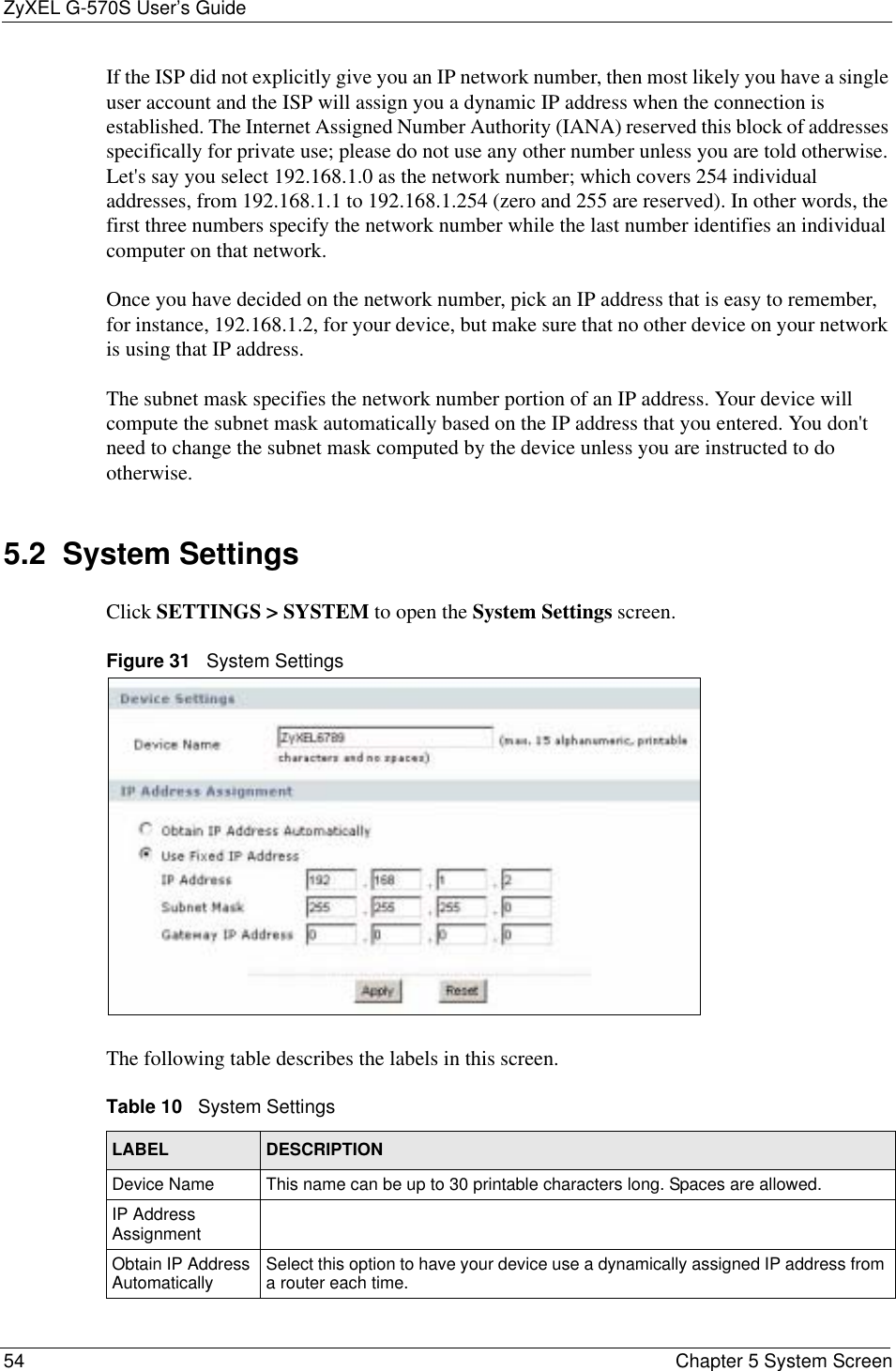 ZyXEL G-570S User’s Guide54 Chapter 5 System ScreenIf the ISP did not explicitly give you an IP network number, then most likely you have a single user account and the ISP will assign you a dynamic IP address when the connection is established. The Internet Assigned Number Authority (IANA) reserved this block of addresses specifically for private use; please do not use any other number unless you are told otherwise. Let&apos;s say you select 192.168.1.0 as the network number; which covers 254 individual addresses, from 192.168.1.1 to 192.168.1.254 (zero and 255 are reserved). In other words, the first three numbers specify the network number while the last number identifies an individual computer on that network.Once you have decided on the network number, pick an IP address that is easy to remember, for instance, 192.168.1.2, for your device, but make sure that no other device on your network is using that IP address.The subnet mask specifies the network number portion of an IP address. Your device will compute the subnet mask automatically based on the IP address that you entered. You don&apos;t need to change the subnet mask computed by the device unless you are instructed to do otherwise.5.2  System Settings Click SETTINGS &gt; SYSTEM to open the System Settings screen.Figure 31   System SettingsThe following table describes the labels in this screen. Table 10   System SettingsLABEL DESCRIPTIONDevice Name This name can be up to 30 printable characters long. Spaces are allowed.IP Address AssignmentObtain IP Address Automatically Select this option to have your device use a dynamically assigned IP address from a router each time.