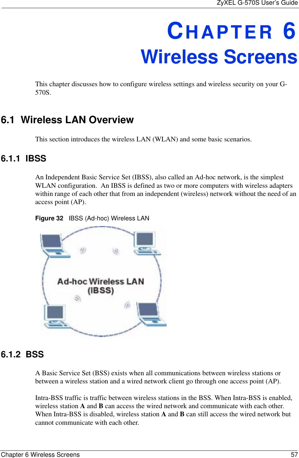 ZyXEL G-570S User’s GuideChapter 6 Wireless Screens 57CHAPTER 6Wireless ScreensThis chapter discusses how to configure wireless settings and wireless security on your G-570S.6.1  Wireless LAN OverviewThis section introduces the wireless LAN (WLAN) and some basic scenarios. 6.1.1  IBSSAn Independent Basic Service Set (IBSS), also called an Ad-hoc network, is the simplest WLAN configuration.  An IBSS is defined as two or more computers with wireless adapters within range of each other that from an independent (wireless) network without the need of an access point (AP).Figure 32   IBSS (Ad-hoc) Wireless LAN6.1.2  BSSA Basic Service Set (BSS) exists when all communications between wireless stations or between a wireless station and a wired network client go through one access point (AP). Intra-BSS traffic is traffic between wireless stations in the BSS. When Intra-BSS is enabled, wireless station A and B can access the wired network and communicate with each other. When Intra-BSS is disabled, wireless station A and B can still access the wired network but cannot communicate with each other.