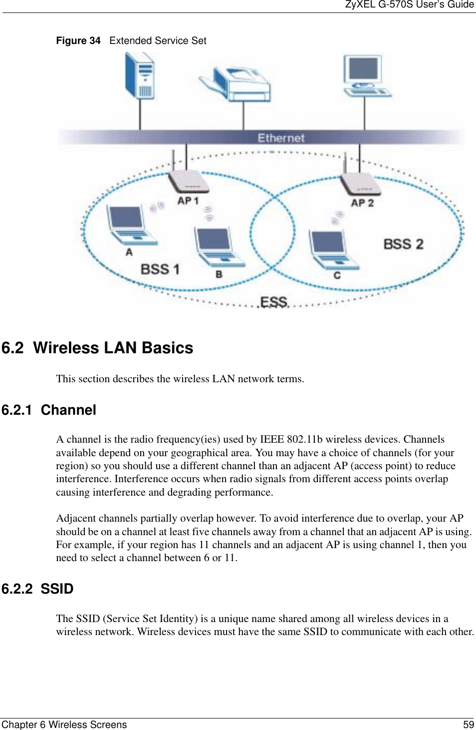 ZyXEL G-570S User’s GuideChapter 6 Wireless Screens 59Figure 34   Extended Service Set6.2  Wireless LAN Basics This section describes the wireless LAN network terms.6.2.1  ChannelA channel is the radio frequency(ies) used by IEEE 802.11b wireless devices. Channels available depend on your geographical area. You may have a choice of channels (for your region) so you should use a different channel than an adjacent AP (access point) to reduce interference. Interference occurs when radio signals from different access points overlap causing interference and degrading performance.Adjacent channels partially overlap however. To avoid interference due to overlap, your AP should be on a channel at least five channels away from a channel that an adjacent AP is using. For example, if your region has 11 channels and an adjacent AP is using channel 1, then you need to select a channel between 6 or 11.6.2.2  SSIDThe SSID (Service Set Identity) is a unique name shared among all wireless devices in a wireless network. Wireless devices must have the same SSID to communicate with each other.