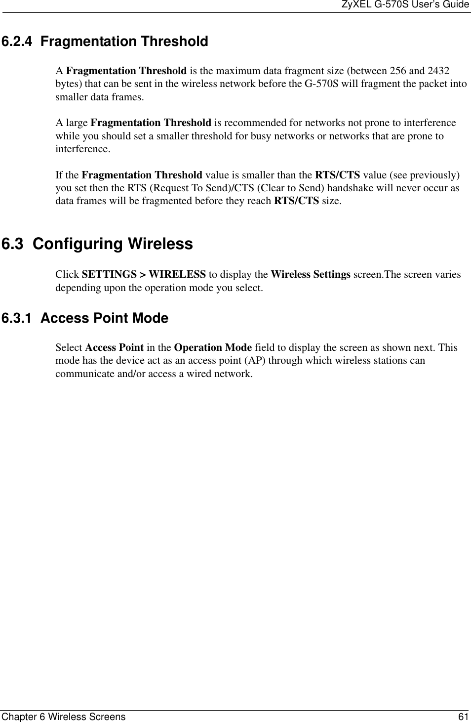 ZyXEL G-570S User’s GuideChapter 6 Wireless Screens 616.2.4  Fragmentation ThresholdAFragmentation Threshold is the maximum data fragment size (between 256 and 2432 bytes) that can be sent in the wireless network before the G-570S will fragment the packet into smaller data frames.A large Fragmentation Threshold is recommended for networks not prone to interference while you should set a smaller threshold for busy networks or networks that are prone to interference.If the Fragmentation Threshold value is smaller than the RTS/CTS value (see previously) you set then the RTS (Request To Send)/CTS (Clear to Send) handshake will never occur as data frames will be fragmented before they reach RTS/CTS size.6.3  Configuring Wireless Click SETTINGS &gt; WIRELESS to display the Wireless Settings screen.The screen varies depending upon the operation mode you select.6.3.1  Access Point Mode Select Access Point in the Operation Mode field to display the screen as shown next. This mode has the device act as an access point (AP) through which wireless stations can communicate and/or access a wired network.