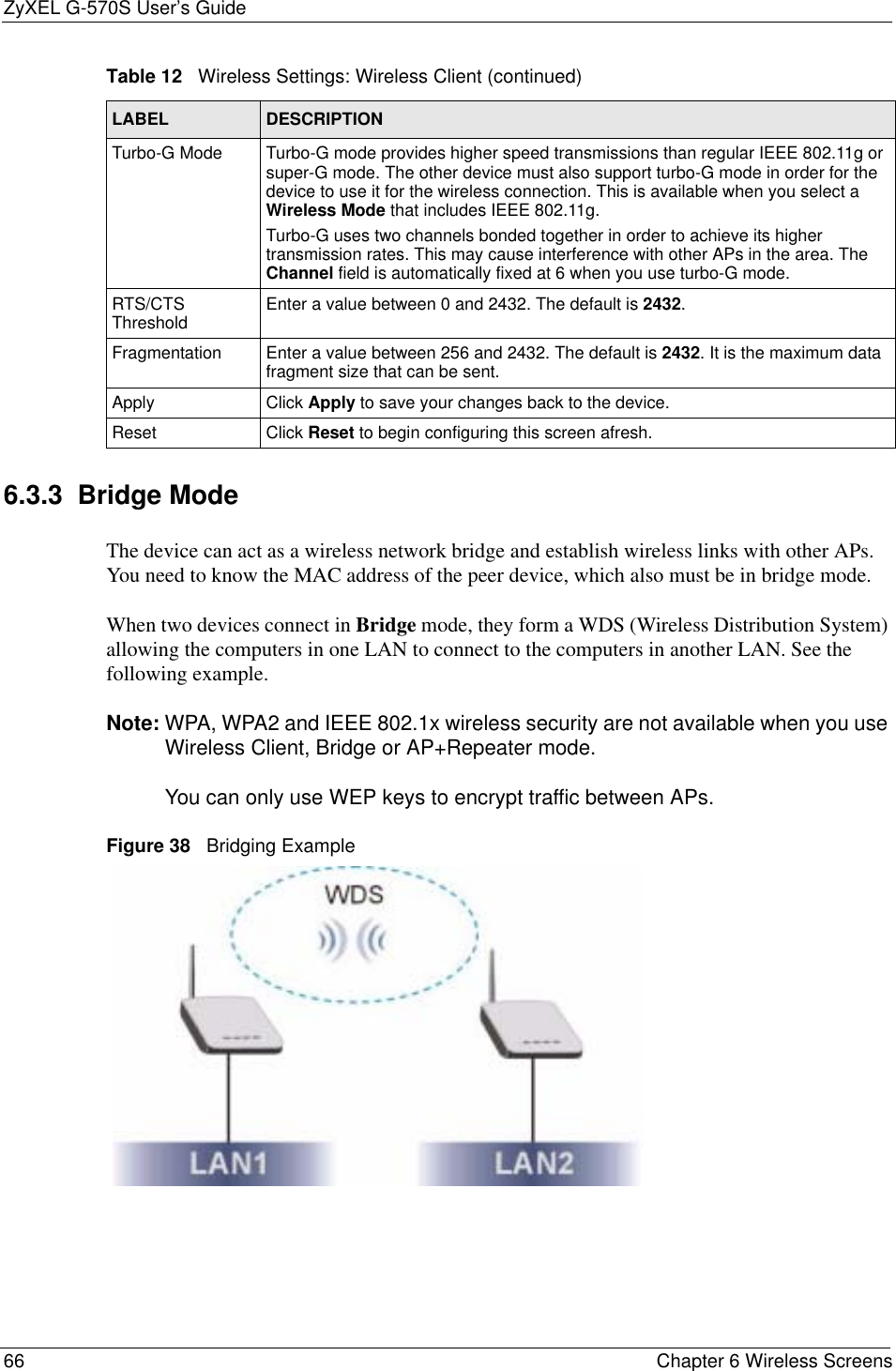 ZyXEL G-570S User’s Guide66 Chapter 6 Wireless Screens6.3.3  Bridge Mode The device can act as a wireless network bridge and establish wireless links with other APs. You need to know the MAC address of the peer device, which also must be in bridge mode. When two devices connect in Bridge mode, they form a WDS (Wireless Distribution System) allowing the computers in one LAN to connect to the computers in another LAN. See the following example.Note: WPA, WPA2 and IEEE 802.1x wireless security are not available when you use Wireless Client, Bridge or AP+Repeater mode. You can only use WEP keys to encrypt traffic between APs.Figure 38   Bridging ExampleTurbo-G Mode Turbo-G mode provides higher speed transmissions than regular IEEE 802.11g or super-G mode. The other device must also support turbo-G mode in order for the device to use it for the wireless connection. This is available when you select a Wireless Mode that includes IEEE 802.11g.Turbo-G uses two channels bonded together in order to achieve its higher transmission rates. This may cause interference with other APs in the area. The Channel field is automatically fixed at 6 when you use turbo-G mode. RTS/CTS Threshold Enter a value between 0 and 2432. The default is 2432.Fragmentation  Enter a value between 256 and 2432. The default is 2432. It is the maximum data fragment size that can be sent.Apply Click Apply to save your changes back to the device.Reset Click Reset to begin configuring this screen afresh.Table 12   Wireless Settings: Wireless Client (continued)LABEL DESCRIPTION