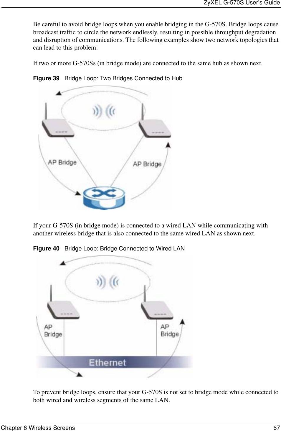 ZyXEL G-570S User’s GuideChapter 6 Wireless Screens 67Be careful to avoid bridge loops when you enable bridging in the G-570S. Bridge loops cause broadcast traffic to circle the network endlessly, resulting in possible throughput degradation and disruption of communications. The following examples show two network topologies that can lead to this problem: If two or more G-570Ss (in bridge mode) are connected to the same hub as shown next.Figure 39   Bridge Loop: Two Bridges Connected to HubIf your G-570S (in bridge mode) is connected to a wired LAN while communicating with another wireless bridge that is also connected to the same wired LAN as shown next.Figure 40   Bridge Loop: Bridge Connected to Wired LANTo prevent bridge loops, ensure that your G-570S is not set to bridge mode while connected to both wired and wireless segments of the same LAN.