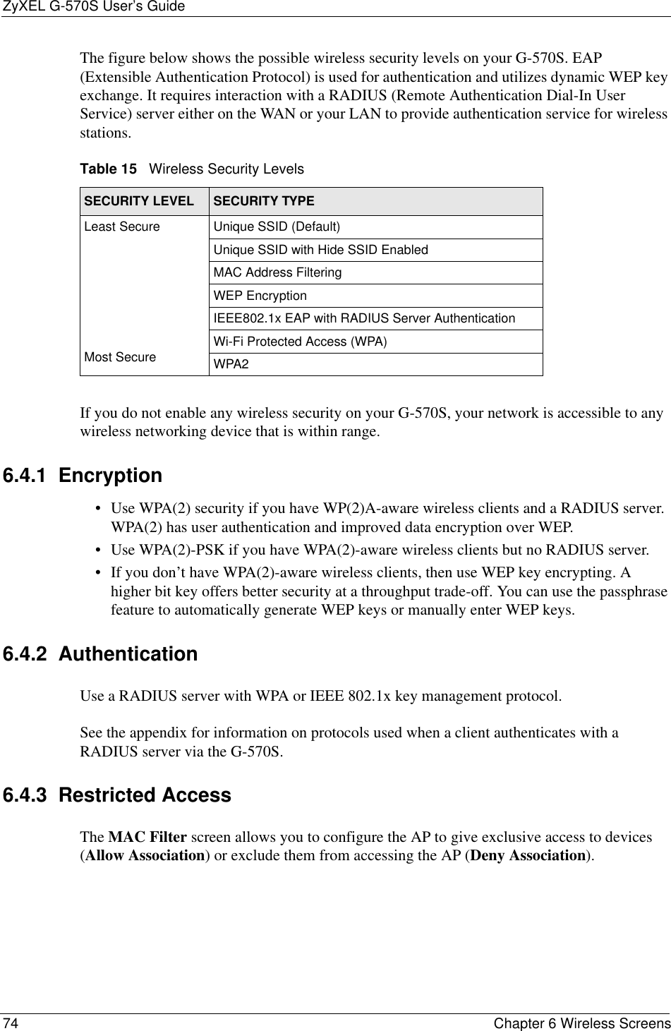 ZyXEL G-570S User’s Guide74 Chapter 6 Wireless ScreensThe figure below shows the possible wireless security levels on your G-570S. EAP (Extensible Authentication Protocol) is used for authentication and utilizes dynamic WEP key exchange. It requires interaction with a RADIUS (Remote Authentication Dial-In User Service) server either on the WAN or your LAN to provide authentication service for wireless stations.If you do not enable any wireless security on your G-570S, your network is accessible to any wireless networking device that is within range.6.4.1  Encryption• Use WPA(2) security if you have WP(2)A-aware wireless clients and a RADIUS server. WPA(2) has user authentication and improved data encryption over WEP.• Use WPA(2)-PSK if you have WPA(2)-aware wireless clients but no RADIUS server.• If you don’t have WPA(2)-aware wireless clients, then use WEP key encrypting. A higher bit key offers better security at a throughput trade-off. You can use the passphrase feature to automatically generate WEP keys or manually enter WEP keys.6.4.2  AuthenticationUse a RADIUS server with WPA or IEEE 802.1x key management protocol. See the appendix for information on protocols used when a client authenticates with a RADIUS server via the G-570S.6.4.3  Restricted AccessThe MAC Filter screen allows you to configure the AP to give exclusive access to devices (Allow Association) or exclude them from accessing the AP (Deny Association).Table 15   Wireless Security LevelsSECURITY LEVEL SECURITY TYPEL e a s t         S e c u r e                                                                                        Most SecureUnique SSID (Default)Unique SSID with Hide SSID EnabledMAC Address FilteringWEP EncryptionIEEE802.1x EAP with RADIUS Server AuthenticationWi-Fi Protected Access (WPA)WPA2