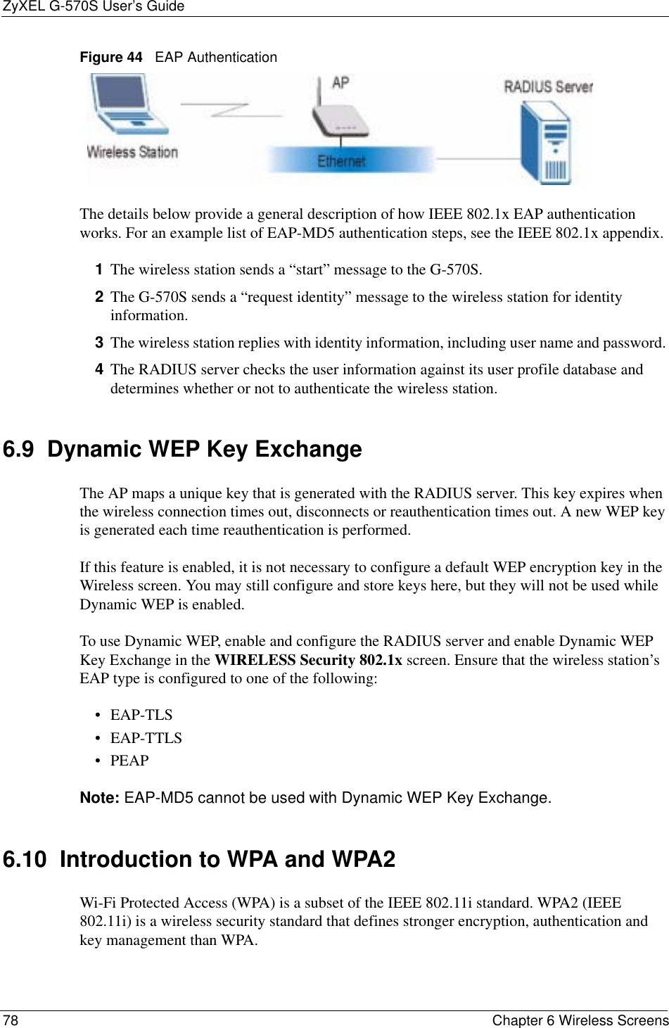 ZyXEL G-570S User’s Guide78 Chapter 6 Wireless ScreensFigure 44   EAP AuthenticationThe details below provide a general description of how IEEE 802.1x EAP authentication works. For an example list of EAP-MD5 authentication steps, see the IEEE 802.1x appendix. 1The wireless station sends a “start” message to the G-570S. 2The G-570S sends a “request identity” message to the wireless station for identity information.3The wireless station replies with identity information, including user name and password. 4The RADIUS server checks the user information against its user profile database and determines whether or not to authenticate the wireless station.6.9  Dynamic WEP Key ExchangeThe AP maps a unique key that is generated with the RADIUS server. This key expires when the wireless connection times out, disconnects or reauthentication times out. A new WEP key is generated each time reauthentication is performed.If this feature is enabled, it is not necessary to configure a default WEP encryption key in the Wireless screen. You may still configure and store keys here, but they will not be used while Dynamic WEP is enabled.To use Dynamic WEP, enable and configure the RADIUS server and enable Dynamic WEP Key Exchange in the WIRELESS Security 802.1x screen. Ensure that the wireless station’s EAP type is configured to one of the following: •EAP-TLS•EAP-TTLS•PEAPNote: EAP-MD5 cannot be used with Dynamic WEP Key Exchange.6.10  Introduction to WPA and WPA2Wi-Fi Protected Access (WPA) is a subset of the IEEE 802.11i standard. WPA2 (IEEE 802.11i) is a wireless security standard that defines stronger encryption, authentication and key management than WPA. 