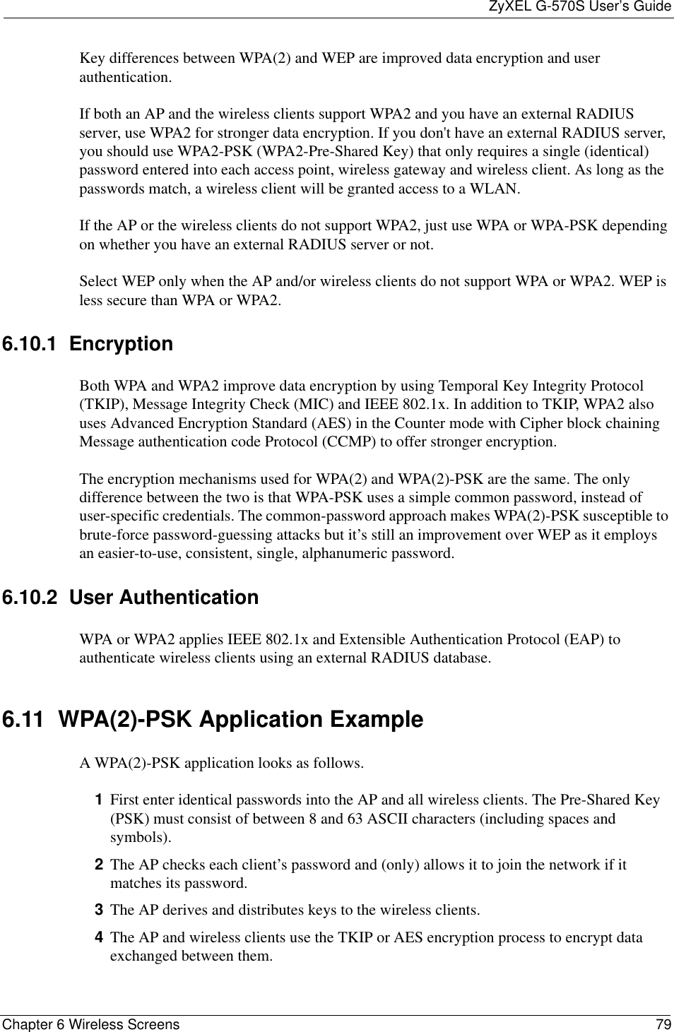ZyXEL G-570S User’s GuideChapter 6 Wireless Screens 79Key differences between WPA(2) and WEP are improved data encryption and user authentication.If both an AP and the wireless clients support WPA2 and you have an external RADIUS server, use WPA2 for stronger data encryption. If you don&apos;t have an external RADIUS server, you should use WPA2-PSK (WPA2-Pre-Shared Key) that only requires a single (identical) password entered into each access point, wireless gateway and wireless client. As long as the passwords match, a wireless client will be granted access to a WLAN. If the AP or the wireless clients do not support WPA2, just use WPA or WPA-PSK depending on whether you have an external RADIUS server or not.Select WEP only when the AP and/or wireless clients do not support WPA or WPA2. WEP is less secure than WPA or WPA2.6.10.1  Encryption Both WPA and WPA2 improve data encryption by using Temporal Key Integrity Protocol (TKIP), Message Integrity Check (MIC) and IEEE 802.1x. In addition to TKIP, WPA2 also uses Advanced Encryption Standard (AES) in the Counter mode with Cipher block chaining Message authentication code Protocol (CCMP) to offer stronger encryption.The encryption mechanisms used for WPA(2) and WPA(2)-PSK are the same. The only difference between the two is that WPA-PSK uses a simple common password, instead of user-specific credentials. The common-password approach makes WPA(2)-PSK susceptible to brute-force password-guessing attacks but it’s still an improvement over WEP as it employs an easier-to-use, consistent, single, alphanumeric password.6.10.2  User Authentication WPA or WPA2 applies IEEE 802.1x and Extensible Authentication Protocol (EAP) to authenticate wireless clients using an external RADIUS database. 6.11  WPA(2)-PSK Application ExampleA WPA(2)-PSK application looks as follows.1First enter identical passwords into the AP and all wireless clients. The Pre-Shared Key (PSK) must consist of between 8 and 63 ASCII characters (including spaces and symbols).2The AP checks each client’s password and (only) allows it to join the network if it matches its password.3The AP derives and distributes keys to the wireless clients.4The AP and wireless clients use the TKIP or AES encryption process to encrypt data exchanged between them.