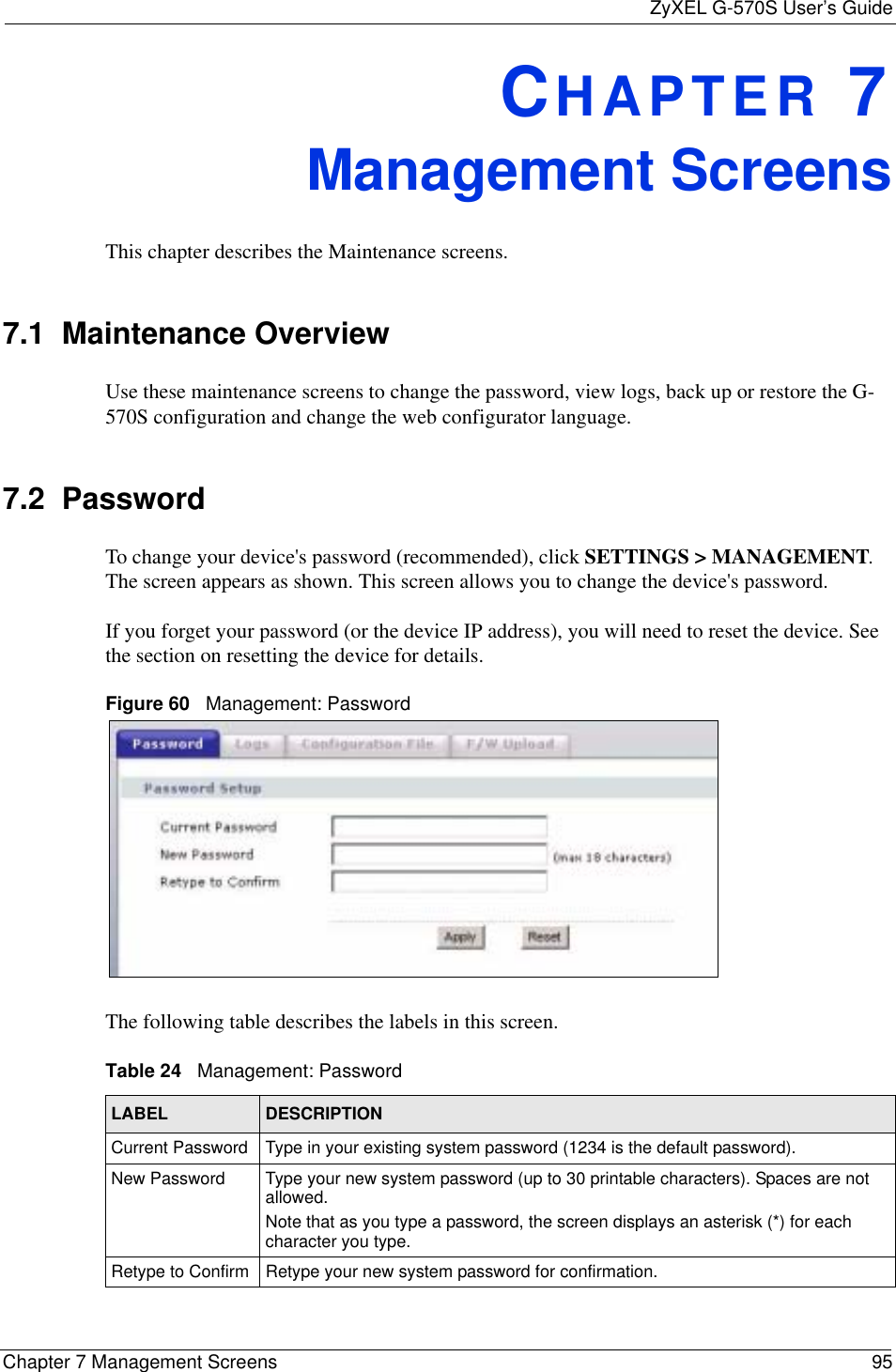 ZyXEL G-570S User’s GuideChapter 7 Management Screens 95CHAPTER 7Management ScreensThis chapter describes the Maintenance screens.7.1  Maintenance OverviewUse these maintenance screens to change the password, view logs, back up or restore the G-570S configuration and change the web configurator language. 7.2  Password To change your device&apos;s password (recommended), click SETTINGS &gt; MANAGEMENT.The screen appears as shown. This screen allows you to change the device&apos;s password.If you forget your password (or the device IP address), you will need to reset the device. See the section on resetting the device for details.Figure 60   Management: PasswordThe following table describes the labels in this screen. Table 24   Management: Password LABEL DESCRIPTIONCurrent Password Type in your existing system password (1234 is the default password).New Password Type your new system password (up to 30 printable characters). Spaces are not allowed.Note that as you type a password, the screen displays an asterisk (*) for each character you type.Retype to Confirm Retype your new system password for confirmation.