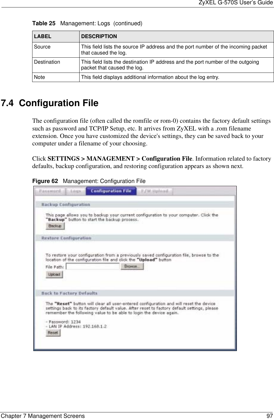 ZyXEL G-570S User’s GuideChapter 7 Management Screens 977.4  Configuration File The configuration file (often called the romfile or rom-0) contains the factory default settings such as password and TCP/IP Setup, etc. It arrives from ZyXEL with a .rom filename extension. Once you have customized the device&apos;s settings, they can be saved back to your computer under a filename of your choosing. Click SETTINGS &gt; MANAGEMENT &gt; Configuration File. Information related to factory defaults, backup configuration, and restoring configuration appears as shown next.Figure 62   Management: Configuration FileSource This field lists the source IP address and the port number of the incoming packet that caused the log.Destination  This field lists the destination IP address and the port number of the outgoing packet that caused the log.Note This field displays additional information about the log entry.Table 25   Management: Logs  (continued)LABEL DESCRIPTION