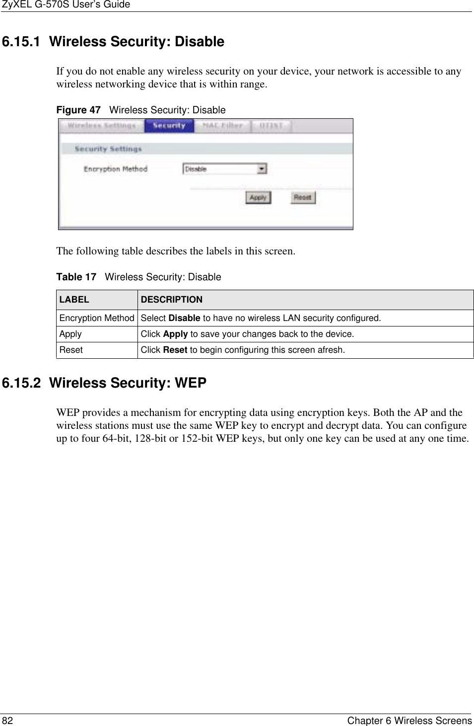 ZyXEL G-570S User’s Guide82 Chapter 6 Wireless Screens6.15.1  Wireless Security: Disable If you do not enable any wireless security on your device, your network is accessible to any wireless networking device that is within range.Figure 47   Wireless Security: DisableThe following table describes the labels in this screen. 6.15.2  Wireless Security: WEP WEP provides a mechanism for encrypting data using encryption keys. Both the AP and the wireless stations must use the same WEP key to encrypt and decrypt data. You can configure up to four 64-bit, 128-bit or 152-bit WEP keys, but only one key can be used at any one time.Table 17   Wireless Security: DisableLABEL DESCRIPTIONEncryption Method Select Disable to have no wireless LAN security configured.Apply Click Apply to save your changes back to the device.Reset Click Reset to begin configuring this screen afresh.