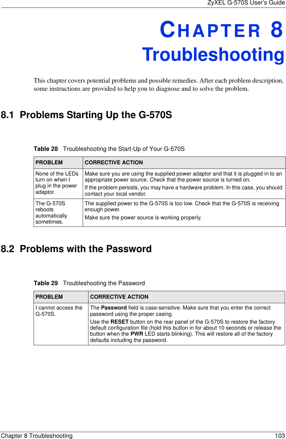 ZyXEL G-570S User’s GuideChapter 8 Troubleshooting 103CHAPTER 8TroubleshootingThis chapter covers potential problems and possible remedies. After each problem description, some instructions are provided to help you to diagnose and to solve the problem.8.1  Problems Starting Up the G-570S8.2  Problems with the PasswordTable 28   Troubleshooting the Start-Up of Your G-570SPROBLEM CORRECTIVE ACTIONNone of the LEDs turn on when I plug in the power adaptor.Make sure you are using the supplied power adaptor and that it is plugged in to an appropriate power source. Check that the power source is turned on. If the problem persists, you may have a hardware problem. In this case, you should contact your local vendor.The G-570S reboots automatically sometimes.The supplied power to the G-570S is too low. Check that the G-570S is receiving enough power.Make sure the power source is working properly.Table 29   Troubleshooting the PasswordPROBLEM CORRECTIVE ACTIONI cannot access the G-570S. The Password field is case-sensitive. Make sure that you enter the correct password using the proper casing.Use the RESET button on the rear panel of the G-570S to restore the factory default configuration file (hold this button in for about 10 seconds or release the button when the PWR LED starts blinking). This will restore all of the factory defaults including the password. 