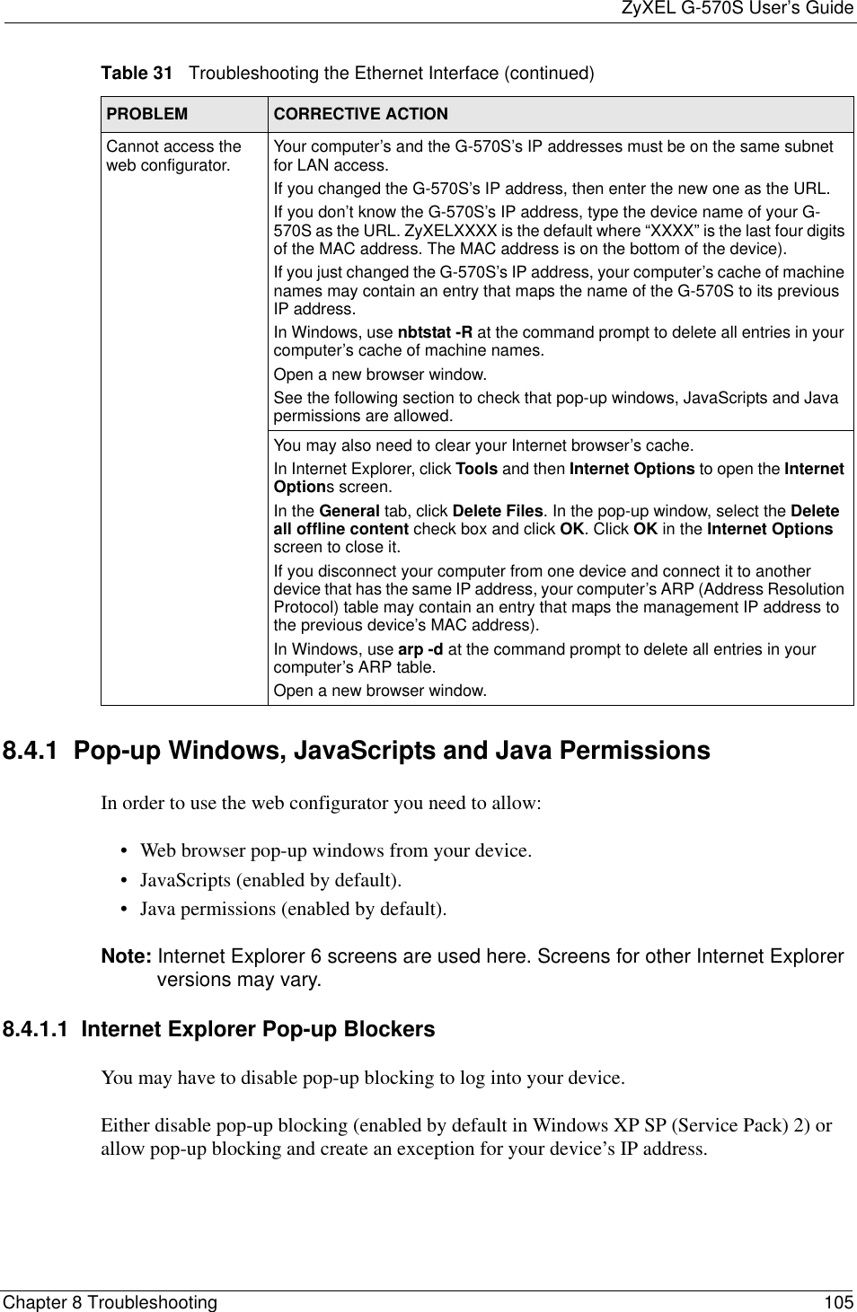 ZyXEL G-570S User’s GuideChapter 8 Troubleshooting 1058.4.1  Pop-up Windows, JavaScripts and Java Permissions In order to use the web configurator you need to allow:• Web browser pop-up windows from your device.• JavaScripts (enabled by default).• Java permissions (enabled by default).Note: Internet Explorer 6 screens are used here. Screens for other Internet Explorer versions may vary.8.4.1.1  Internet Explorer Pop-up BlockersYou may have to disable pop-up blocking to log into your device. Either disable pop-up blocking (enabled by default in Windows XP SP (Service Pack) 2) or allow pop-up blocking and create an exception for your device’s IP address.Cannot access the web configurator. Your computer’s and the G-570S’s IP addresses must be on the same subnet for LAN access.If you changed the G-570S’s IP address, then enter the new one as the URL.If you don’t know the G-570S’s IP address, type the device name of your G-570S as the URL. ZyXELXXXX is the default where “XXXX” is the last four digits of the MAC address. The MAC address is on the bottom of the device). If you just changed the G-570S’s IP address, your computer’s cache of machine names may contain an entry that maps the name of the G-570S to its previous IP address. In Windows, use nbtstat -R at the command prompt to delete all entries in your computer’s cache of machine names.Open a new browser window.See the following section to check that pop-up windows, JavaScripts and Java permissions are allowed.You may also need to clear your Internet browser’s cache.In Internet Explorer, click Tools and then Internet Options to open the Internet Options screen. In the General tab, click Delete Files. In the pop-up window, select the Deleteall offline content check box and click OK. Click OK in the Internet Optionsscreen to close it.If you disconnect your computer from one device and connect it to another device that has the same IP address, your computer’s ARP (Address Resolution Protocol) table may contain an entry that maps the management IP address to the previous device’s MAC address). In Windows, use arp -d at the command prompt to delete all entries in your computer’s ARP table.Open a new browser window.Table 31   Troubleshooting the Ethernet Interface (continued)PROBLEM CORRECTIVE ACTION