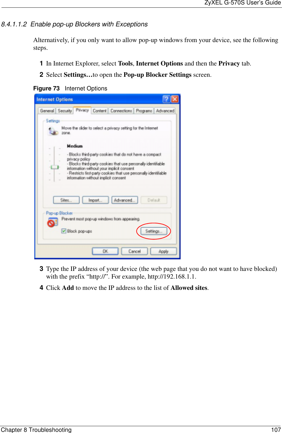 ZyXEL G-570S User’s GuideChapter 8 Troubleshooting 1078.4.1.1.2  Enable pop-up Blockers with ExceptionsAlternatively, if you only want to allow pop-up windows from your device, see the following steps.1In Internet Explorer, select Tools,Internet Options and then the Privacy tab. 2Select Settings…to open the Pop-up Blocker Settings screen.Figure 73   Internet Options3Type the IP address of your device (the web page that you do not want to have blocked) with the prefix “http://”. For example, http://192.168.1.1. 4Click Add to move the IP address to the list of Allowed sites.