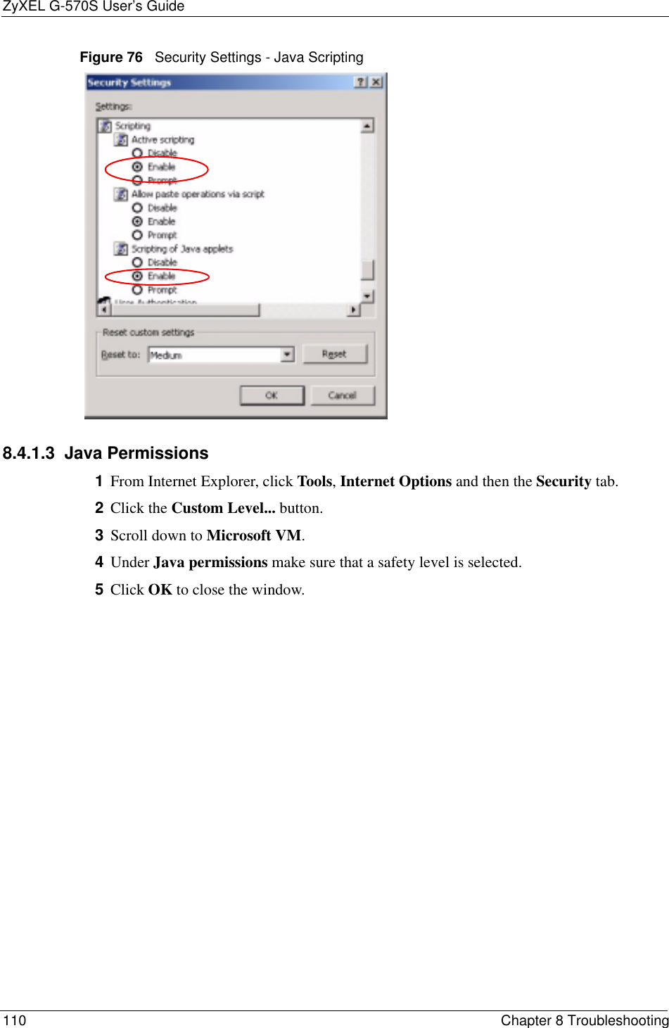 ZyXEL G-570S User’s Guide110 Chapter 8 TroubleshootingFigure 76   Security Settings - Java Scripting8.4.1.3  Java Permissions1From Internet Explorer, click Tools,Internet Options and then the Security tab. 2Click the Custom Level... button. 3Scroll down to Microsoft VM.4Under Java permissions make sure that a safety level is selected.5Click OK to close the window.