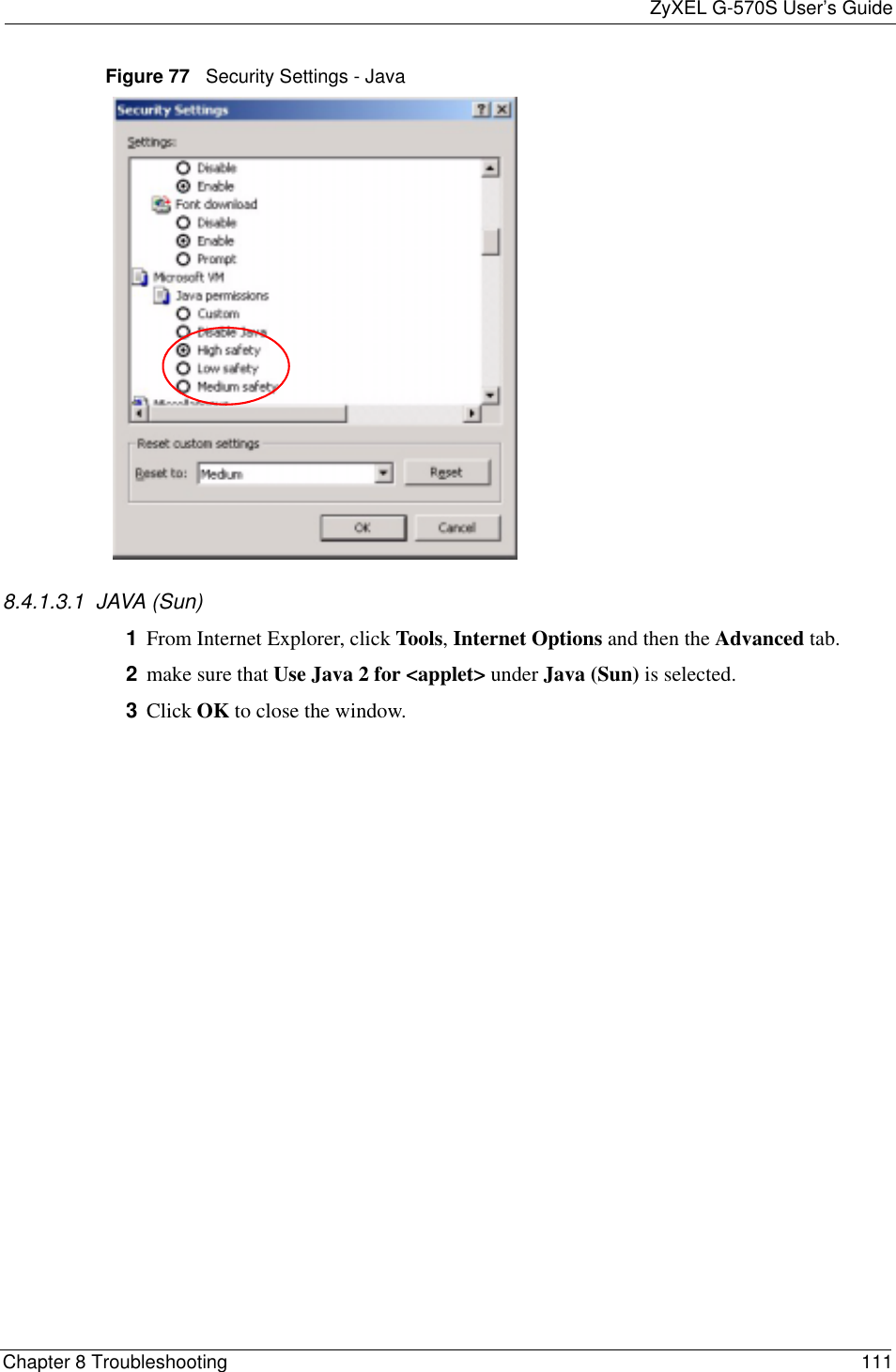ZyXEL G-570S User’s GuideChapter 8 Troubleshooting 111Figure 77   Security Settings - Java 8.4.1.3.1  JAVA (Sun)1From Internet Explorer, click Tools,Internet Options and then the Advanced tab. 2make sure that Use Java 2 for &lt;applet&gt; under Java (Sun) is selected.3Click OK to close the window.