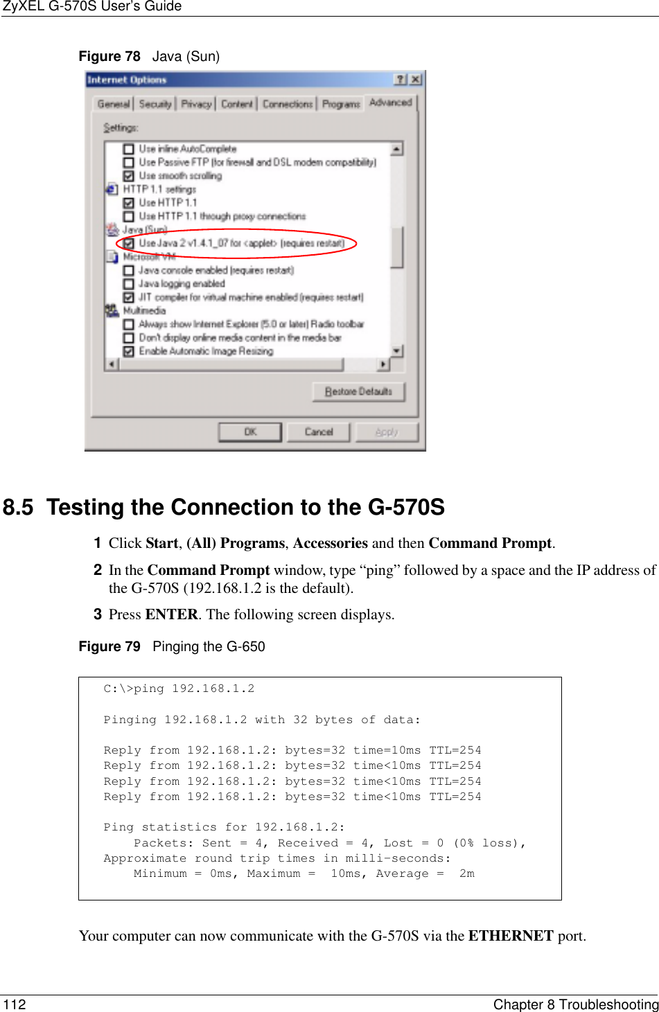 ZyXEL G-570S User’s Guide112 Chapter 8 TroubleshootingFigure 78   Java (Sun)8.5  Testing the Connection to the G-570S1Click Start,(All) Programs,Accessories and then Command Prompt.2In the Command Prompt window, type “ping” followed by a space and the IP address of the G-570S (192.168.1.2 is the default).3Press ENTER. The following screen displays.Figure 79   Pinging the G-650Your computer can now communicate with the G-570S via the ETHERNET port.C:\&gt;ping 192.168.1.2Pinging 192.168.1.2 with 32 bytes of data:Reply from 192.168.1.2: bytes=32 time=10ms TTL=254Reply from 192.168.1.2: bytes=32 time&lt;10ms TTL=254Reply from 192.168.1.2: bytes=32 time&lt;10ms TTL=254Reply from 192.168.1.2: bytes=32 time&lt;10ms TTL=254Ping statistics for 192.168.1.2:    Packets: Sent = 4, Received = 4, Lost = 0 (0% loss),Approximate round trip times in milli-seconds:    Minimum = 0ms, Maximum =  10ms, Average =  2m