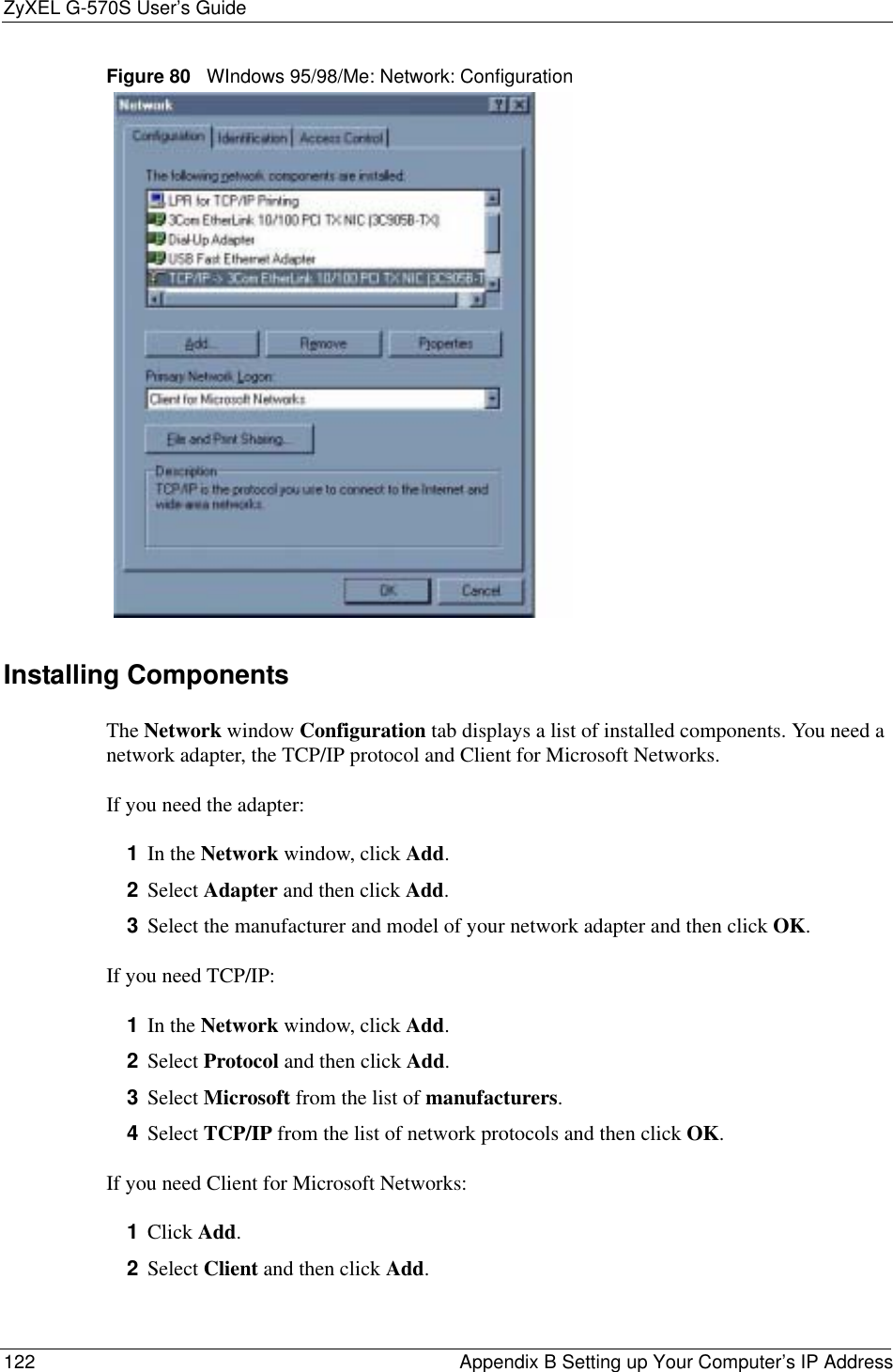 ZyXEL G-570S User’s Guide122 Appendix B Setting up Your Computer’s IP AddressFigure 80   WIndows 95/98/Me: Network: ConfigurationInstalling ComponentsThe Network window Configuration tab displays a list of installed components. You need a network adapter, the TCP/IP protocol and Client for Microsoft Networks.If you need the adapter:1In the Network window, click Add.2Select Adapter and then click Add.3Select the manufacturer and model of your network adapter and then click OK.If you need TCP/IP:1In the Network window, click Add.2Select Protocol and then click Add.3Select Microsoft from the list of manufacturers.4Select TCP/IP from the list of network protocols and then click OK.If you need Client for Microsoft Networks:1Click Add.2Select Client and then click Add.