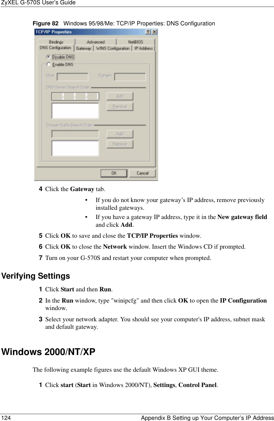 ZyXEL G-570S User’s Guide124 Appendix B Setting up Your Computer’s IP AddressFigure 82   Windows 95/98/Me: TCP/IP Properties: DNS Configuration4Click the Gateway tab.• If you do not know your gateway’s IP address, remove previously installed gateways.• If you have a gateway IP address, type it in the New gateway fieldand click Add.5Click OK to save and close the TCP/IP Properties window.6Click OK to close the Network window. Insert the Windows CD if prompted.7Turn on your G-570S and restart your computer when prompted.Verifying Settings1Click Start and then Run.2In the Run window, type &quot;winipcfg&quot; and then click OK to open the IP Configurationwindow.3Select your network adapter. You should see your computer&apos;s IP address, subnet mask and default gateway.Windows 2000/NT/XPThe following example figures use the default Windows XP GUI theme.1Click start (Start in Windows 2000/NT), Settings,Control Panel.