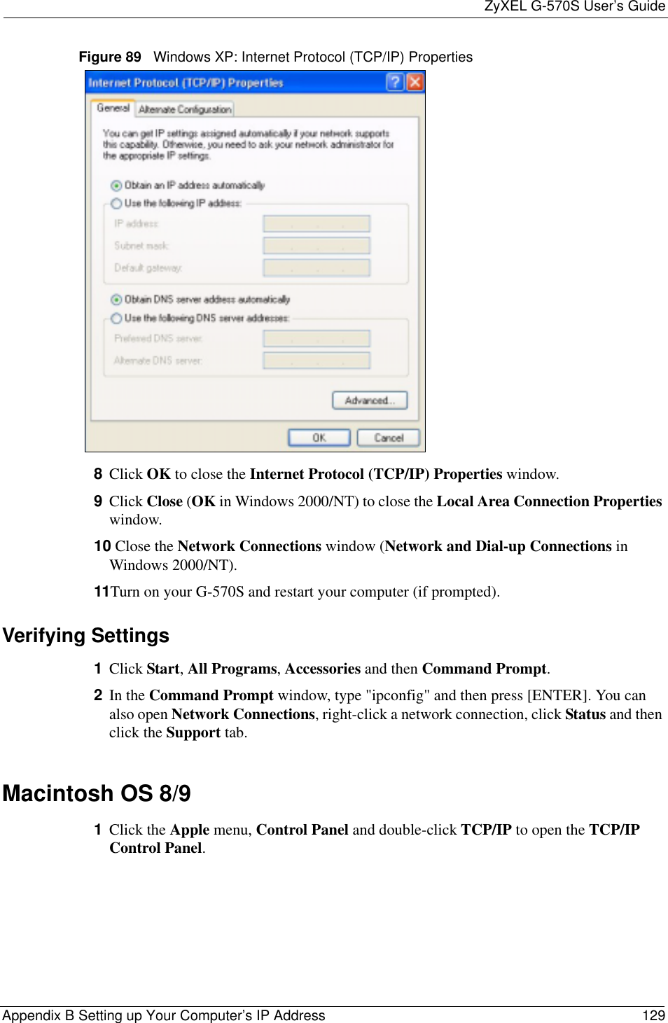 ZyXEL G-570S User’s GuideAppendix B Setting up Your Computer’s IP Address 129Figure 89   Windows XP: Internet Protocol (TCP/IP) Properties8Click OK to close the Internet Protocol (TCP/IP) Properties window.9Click Close (OK in Windows 2000/NT) to close the Local Area Connection Propertieswindow.10 Close the Network Connections window (Network and Dial-up Connections inWindows 2000/NT).11Turn on your G-570S and restart your computer (if prompted).Verifying Settings1Click Start,All Programs,Accessories and then Command Prompt.2In the Command Prompt window, type &quot;ipconfig&quot; and then press [ENTER]. You can also open Network Connections, right-click a network connection, click Status and then click the Support tab.Macintosh OS 8/9 1Click the Apple menu, Control Panel and double-click TCP/IP to open the TCP/IPControl Panel.