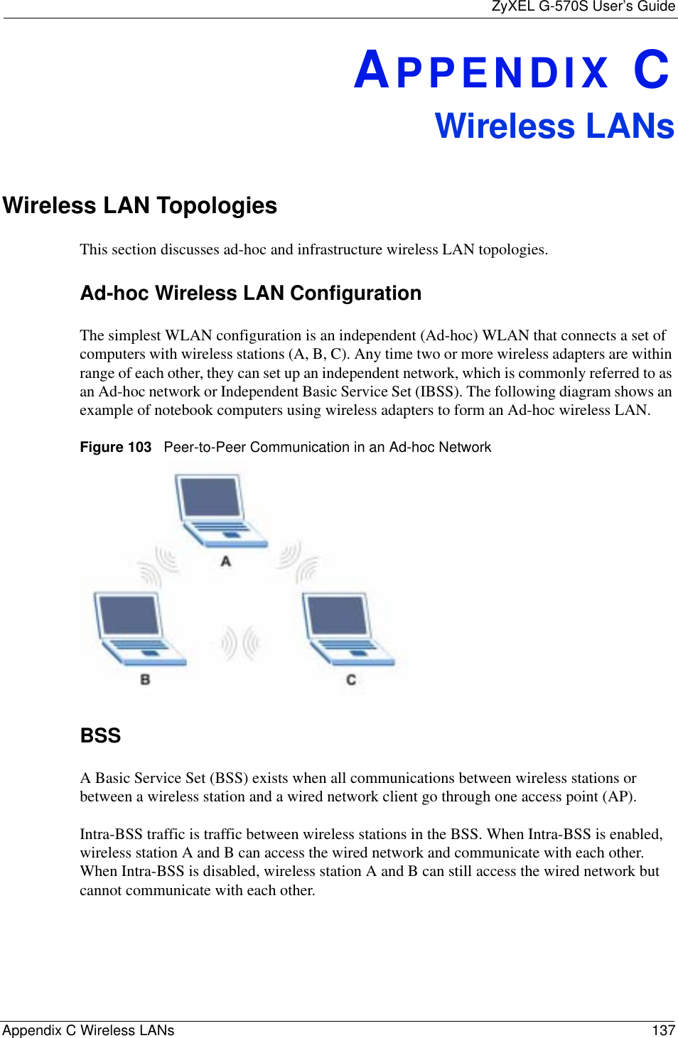 ZyXEL G-570S User’s GuideAppendix C Wireless LANs 137APPENDIX CWireless LANsWireless LAN TopologiesThis section discusses ad-hoc and infrastructure wireless LAN topologies.Ad-hoc Wireless LAN ConfigurationThe simplest WLAN configuration is an independent (Ad-hoc) WLAN that connects a set of computers with wireless stations (A, B, C). Any time two or more wireless adapters are within range of each other, they can set up an independent network, which is commonly referred to as an Ad-hoc network or Independent Basic Service Set (IBSS). The following diagram shows an example of notebook computers using wireless adapters to form an Ad-hoc wireless LAN. Figure 103   Peer-to-Peer Communication in an Ad-hoc NetworkBSSA Basic Service Set (BSS) exists when all communications between wireless stations or between a wireless station and a wired network client go through one access point (AP). Intra-BSS traffic is traffic between wireless stations in the BSS. When Intra-BSS is enabled, wireless station A and B can access the wired network and communicate with each other. When Intra-BSS is disabled, wireless station A and B can still access the wired network but cannot communicate with each other.