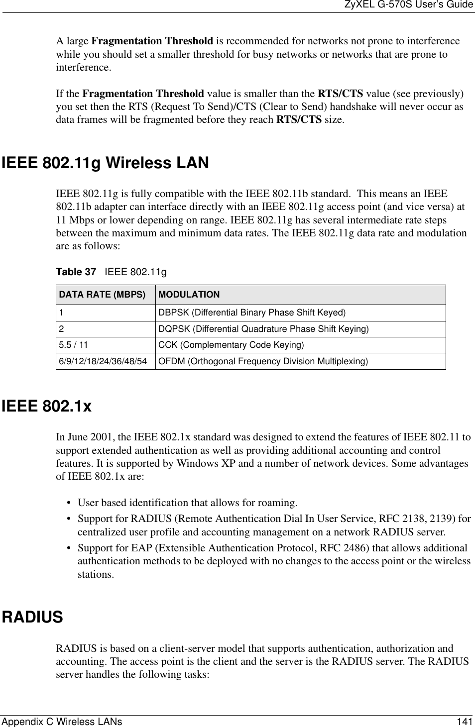 ZyXEL G-570S User’s GuideAppendix C Wireless LANs 141A large Fragmentation Threshold is recommended for networks not prone to interference while you should set a smaller threshold for busy networks or networks that are prone to interference.If the Fragmentation Threshold value is smaller than the RTS/CTS value (see previously) you set then the RTS (Request To Send)/CTS (Clear to Send) handshake will never occur as data frames will be fragmented before they reach RTS/CTS size.IEEE 802.11g Wireless LANIEEE 802.11g is fully compatible with the IEEE 802.11b standard.  This means an IEEE 802.11b adapter can interface directly with an IEEE 802.11g access point (and vice versa) at 11 Mbps or lower depending on range. IEEE 802.11g has several intermediate rate steps between the maximum and minimum data rates. The IEEE 802.11g data rate and modulation are as follows:IEEE 802.1xIn June 2001, the IEEE 802.1x standard was designed to extend the features of IEEE 802.11 to support extended authentication as well as providing additional accounting and control features. It is supported by Windows XP and a number of network devices. Some advantages of IEEE 802.1x are:• User based identification that allows for roaming.• Support for RADIUS (Remote Authentication Dial In User Service, RFC 2138, 2139) for centralized user profile and accounting management on a network RADIUS server. • Support for EAP (Extensible Authentication Protocol, RFC 2486) that allows additional authentication methods to be deployed with no changes to the access point or the wireless stations.RADIUSRADIUS is based on a client-server model that supports authentication, authorization and accounting. The access point is the client and the server is the RADIUS server. The RADIUS server handles the following tasks:Table 37   IEEE 802.11gDATA RATE (MBPS) MODULATION1 DBPSK (Differential Binary Phase Shift Keyed)2 DQPSK (Differential Quadrature Phase Shift Keying)5.5 / 11 CCK (Complementary Code Keying) 6/9/12/18/24/36/48/54 OFDM (Orthogonal Frequency Division Multiplexing) 