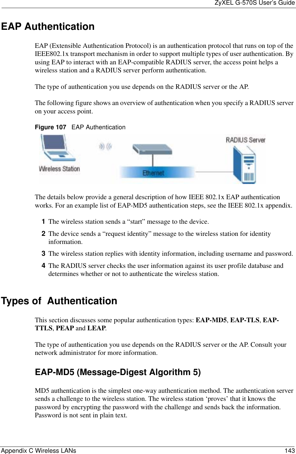 ZyXEL G-570S User’s GuideAppendix C Wireless LANs 143EAP AuthenticationEAP (Extensible Authentication Protocol) is an authentication protocol that runs on top of the IEEE802.1x transport mechanism in order to support multiple types of user authentication. By using EAP to interact with an EAP-compatible RADIUS server, the access point helps a wireless station and a RADIUS server perform authentication.The type of authentication you use depends on the RADIUS server or the AP. The following figure shows an overview of authentication when you specify a RADIUS server on your access point.Figure 107   EAP AuthenticationThe details below provide a general description of how IEEE 802.1x EAP authentication works. For an example list of EAP-MD5 authentication steps, see the IEEE 802.1x appendix. 1The wireless station sends a “start” message to the device. 2The device sends a “request identity” message to the wireless station for identity information.3The wireless station replies with identity information, including username and password. 4The RADIUS server checks the user information against its user profile database and determines whether or not to authenticate the wireless station.Types of  Authentication This section discusses some popular authentication types: EAP-MD5,EAP-TLS,EAP-TTLS,PEAP and LEAP.The type of authentication you use depends on the RADIUS server or the AP. Consult your network administrator for more information.EAP-MD5 (Message-Digest Algorithm 5)MD5 authentication is the simplest one-way authentication method. The authentication server sends a challenge to the wireless station. The wireless station ‘proves’ that it knows the password by encrypting the password with the challenge and sends back the information. Password is not sent in plain text. 