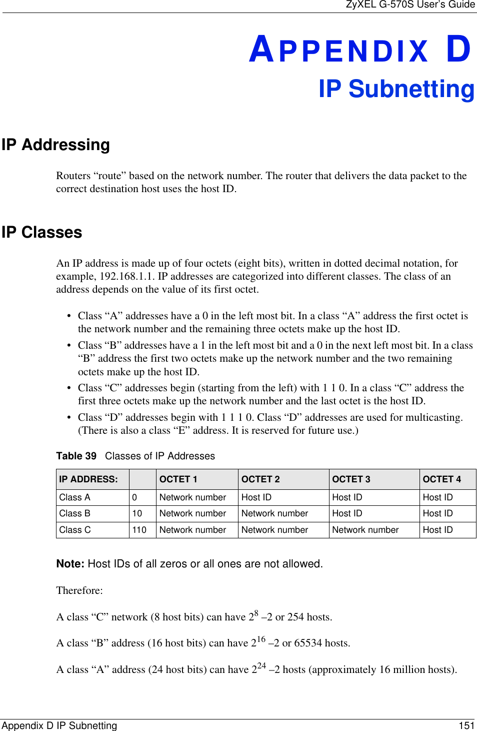 ZyXEL G-570S User’s GuideAppendix D IP Subnetting 151APPENDIX DIP SubnettingIP Addressing Routers “route” based on the network number. The router that delivers the data packet to the correct destination host uses the host ID. IP ClassesAn IP address is made up of four octets (eight bits), written in dotted decimal notation, for example, 192.168.1.1. IP addresses are categorized into different classes. The class of an address depends on the value of its first octet. • Class “A” addresses have a 0 in the left most bit. In a class “A” address the first octet is the network number and the remaining three octets make up the host ID.• Class “B” addresses have a 1 in the left most bit and a 0 in the next left most bit. In a class “B” address the first two octets make up the network number and the two remaining octets make up the host ID.• Class “C” addresses begin (starting from the left) with 1 1 0. In a class “C” address the first three octets make up the network number and the last octet is the host ID.• Class “D” addresses begin with 1 1 1 0. Class “D” addresses are used for multicasting. (There is also a class “E” address. It is reserved for future use.) Note: Host IDs of all zeros or all ones are not allowed.Therefore:A class “C” network (8 host bits) can have 28 –2 or 254 hosts. A class “B” address (16 host bits) can have 216 –2 or 65534 hosts. A class “A” address (24 host bits) can have 224 –2 hosts (approximately 16 million hosts). Table 39   Classes of IP AddressesIP ADDRESS: OCTET 1 OCTET 2 OCTET 3 OCTET 4Class A 0Network number Host ID Host ID Host IDClass B 10 Network number Network number Host ID Host IDClass C 110 Network number Network number Network number Host ID
