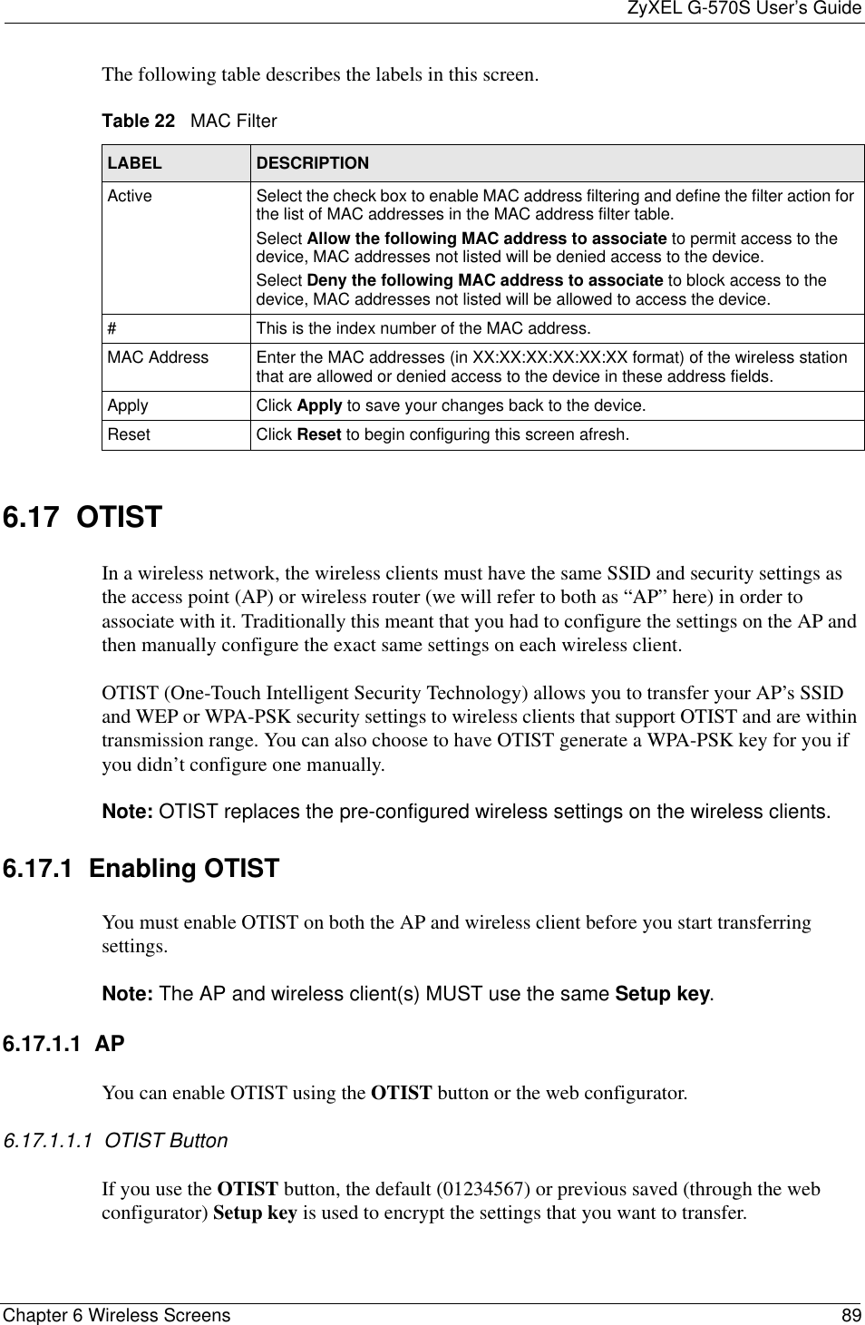 ZyXEL G-570S User’s GuideChapter 6 Wireless Screens 89The following table describes the labels in this screen.6.17  OTIST In a wireless network, the wireless clients must have the same SSID and security settings as the access point (AP) or wireless router (we will refer to both as “AP” here) in order to associate with it. Traditionally this meant that you had to configure the settings on the AP and then manually configure the exact same settings on each wireless client.OTIST (One-Touch Intelligent Security Technology) allows you to transfer your AP’s SSID and WEP or WPA-PSK security settings to wireless clients that support OTIST and are within transmission range. You can also choose to have OTIST generate a WPA-PSK key for you if you didn’t configure one manually.Note: OTIST replaces the pre-configured wireless settings on the wireless clients.6.17.1  Enabling OTISTYou must enable OTIST on both the AP and wireless client before you start transferring settings.Note: The AP and wireless client(s) MUST use the same Setup key.6.17.1.1  APYou can enable OTIST using the OTIST button or the web configurator. 6.17.1.1.1  OTIST ButtonIf you use the OTIST button, the default (01234567) or previous saved (through the web configurator) Setup key is used to encrypt the settings that you want to transfer. Table 22   MAC FilterLABEL DESCRIPTIONActive Select the check box to enable MAC address filtering and define the filter action for the list of MAC addresses in the MAC address filter table. Select Allow the following MAC address to associate to permit access to the device, MAC addresses not listed will be denied access to the device.Select Deny the following MAC address to associate to block access to the device, MAC addresses not listed will be allowed to access the device.# This is the index number of the MAC address.MAC Address Enter the MAC addresses (in XX:XX:XX:XX:XX:XX format) of the wireless station that are allowed or denied access to the device in these address fields.Apply Click Apply to save your changes back to the device.Reset Click Reset to begin configuring this screen afresh.