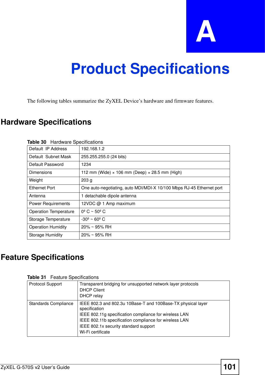 ZyXEL G-570S v2 User’s Guide 101APPENDIX  A Product SpecificationsThe following tables summarize the ZyXEL Device’s hardware and firmware features.Hardware SpecificationsFeature SpecificationsTable 30   Hardware SpecificationsDefault  IP Address 192.168.1.2Default  Subnet Mask 255.255.255.0 (24 bits)Default Password 1234Dimensions 112 mm (Wide) × 106 mm (Deep) × 28.5 mm (High)Weight 203 gEthernet Port One auto-negotiating, auto MDI/MDI-X 10/100 Mbps RJ-45 Ethernet portAntenna 1 detachable dipole antennaPower Requirements 12VDC @ 1 Amp maximumOperation Temperature 0º C ~ 50º CStorage Temperature -30º ~ 60º COperation Humidity 20% ~ 95% RHStorage Humidity 20% ~ 95% RHTable 31   Feature SpecificationsProtocol Support Transparent bridging for unsupported network layer protocolsDHCP ClientDHCP relayStandards Compliance IEEE 802.3 and 802.3u 10Base-T and 100Base-TX physical layer specificationIEEE 802.11g specification compliance for wireless LANIEEE 802.11b specification compliance for wireless LANIEEE 802.1x security standard supportWi-Fi certificate