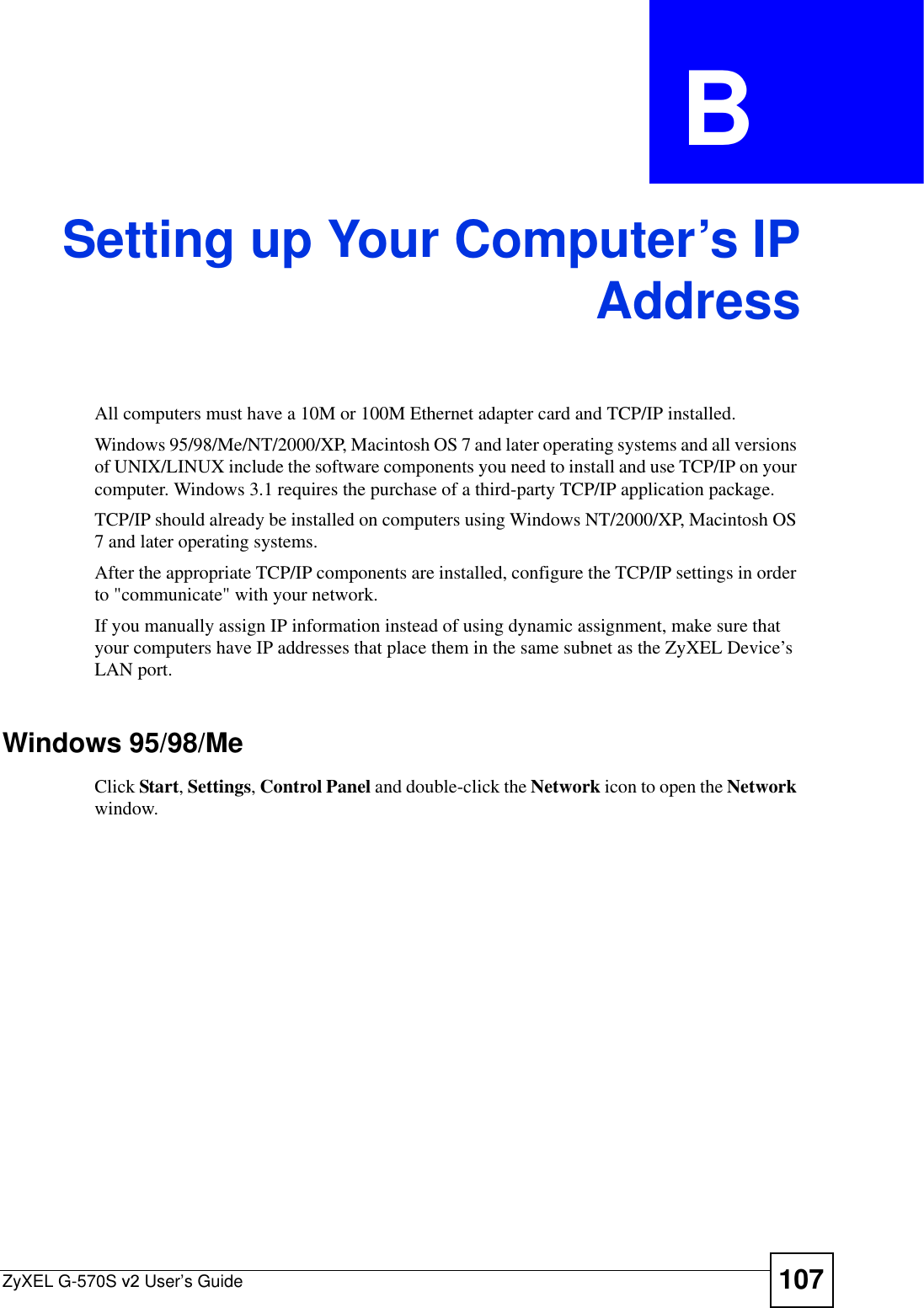 ZyXEL G-570S v2 User’s Guide 107APPENDIX  B Setting up Your Computer’s IPAddressAll computers must have a 10M or 100M Ethernet adapter card and TCP/IP installed. Windows 95/98/Me/NT/2000/XP, Macintosh OS 7 and later operating systems and all versions of UNIX/LINUX include the software components you need to install and use TCP/IP on your computer. Windows 3.1 requires the purchase of a third-party TCP/IP application package.TCP/IP should already be installed on computers using Windows NT/2000/XP, Macintosh OS 7 and later operating systems.After the appropriate TCP/IP components are installed, configure the TCP/IP settings in order to &quot;communicate&quot; with your network. If you manually assign IP information instead of using dynamic assignment, make sure that your computers have IP addresses that place them in the same subnet as the ZyXEL Device’s LAN port.Windows 95/98/MeClick Start,Settings,Control Panel and double-click the Network icon to open the Network window.