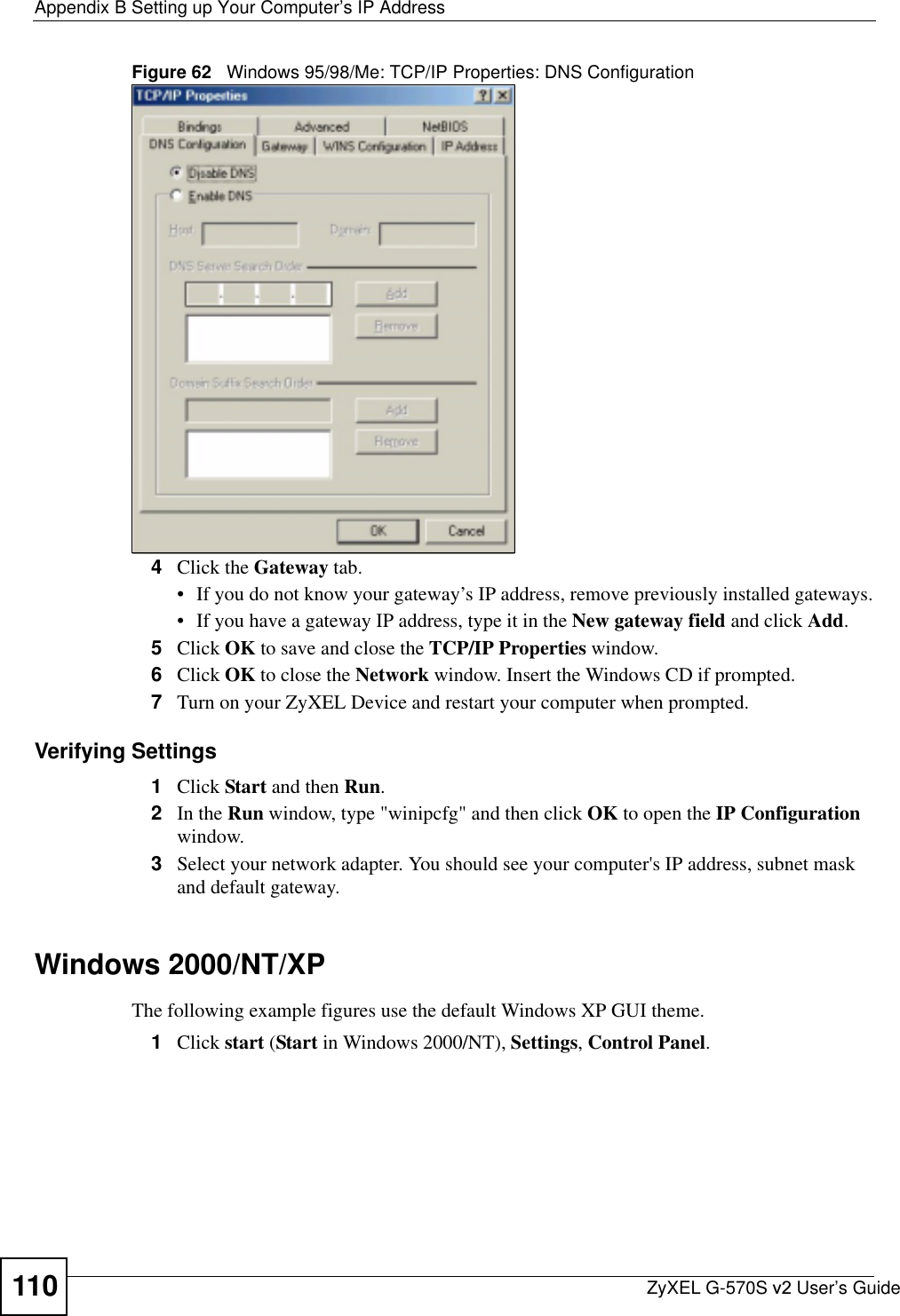 Appendix B Setting up Your Computer’s IP AddressZyXEL G-570S v2 User’s Guide110Figure 62   Windows 95/98/Me: TCP/IP Properties: DNS Configuration4Click the Gateway tab.• If you do not know your gateway’s IP address, remove previously installed gateways.• If you have a gateway IP address, type it in the New gateway field and click Add.5Click OK to save and close the TCP/IP Properties window.6Click OK to close the Network window. Insert the Windows CD if prompted.7Turn on your ZyXEL Device and restart your computer when prompted.Verifying Settings1Click Start and then Run.2In the Run window, type &quot;winipcfg&quot; and then click OK to open the IP Configurationwindow.3Select your network adapter. You should see your computer&apos;s IP address, subnet mask and default gateway.Windows 2000/NT/XPThe following example figures use the default Windows XP GUI theme.1Click start (Start in Windows 2000/NT), Settings,Control Panel.