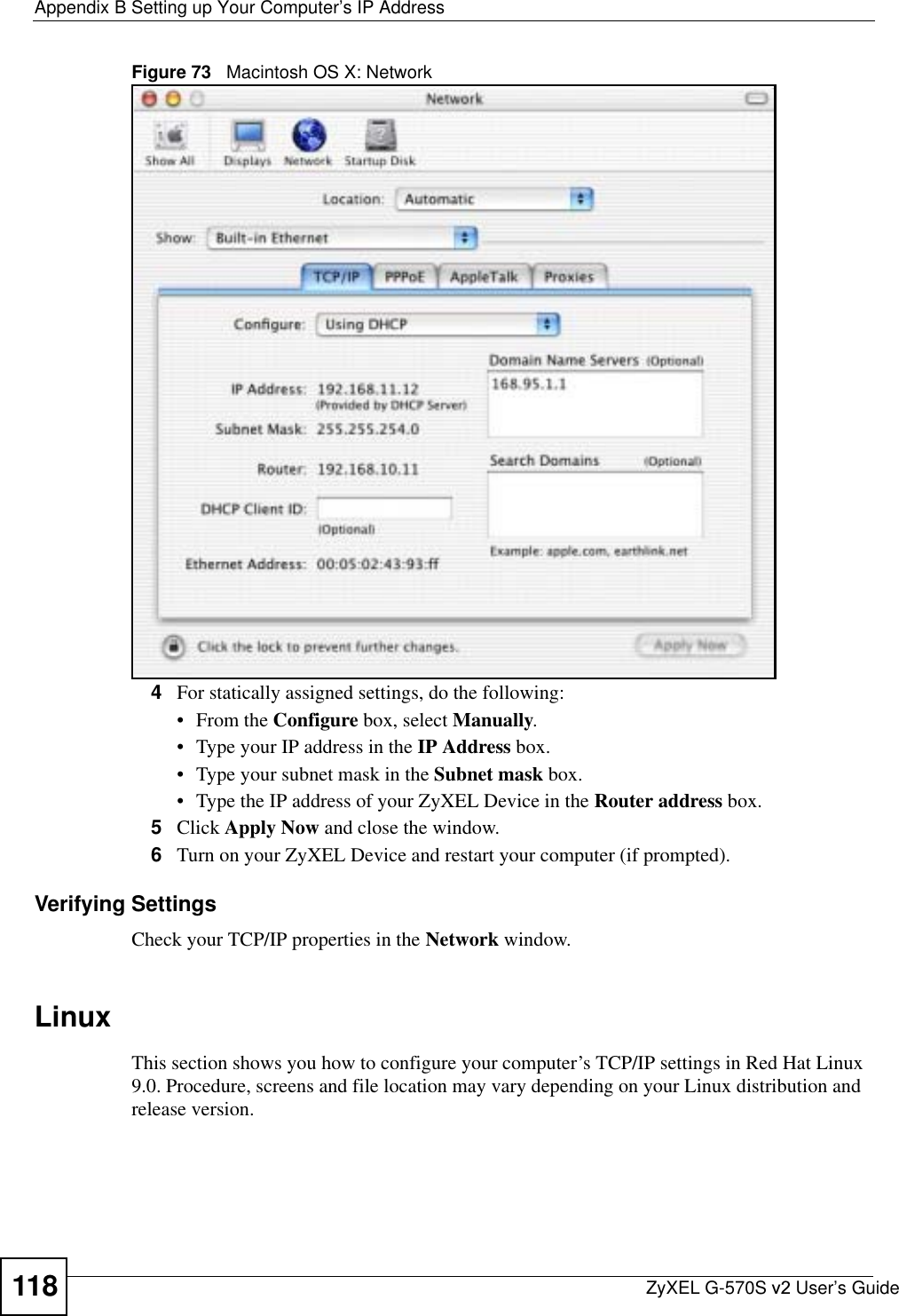 Appendix B Setting up Your Computer’s IP AddressZyXEL G-570S v2 User’s Guide118Figure 73   Macintosh OS X: Network4For statically assigned settings, do the following:•From the Configure box, select Manually.• Type your IP address in the IP Address box.• Type your subnet mask in the Subnet mask box.• Type the IP address of your ZyXEL Device in the Router address box.5Click Apply Now and close the window.6Turn on your ZyXEL Device and restart your computer (if prompted).Verifying SettingsCheck your TCP/IP properties in the Network window.LinuxThis section shows you how to configure your computer’s TCP/IP settings in Red Hat Linux 9.0. Procedure, screens and file location may vary depending on your Linux distribution and release version. 