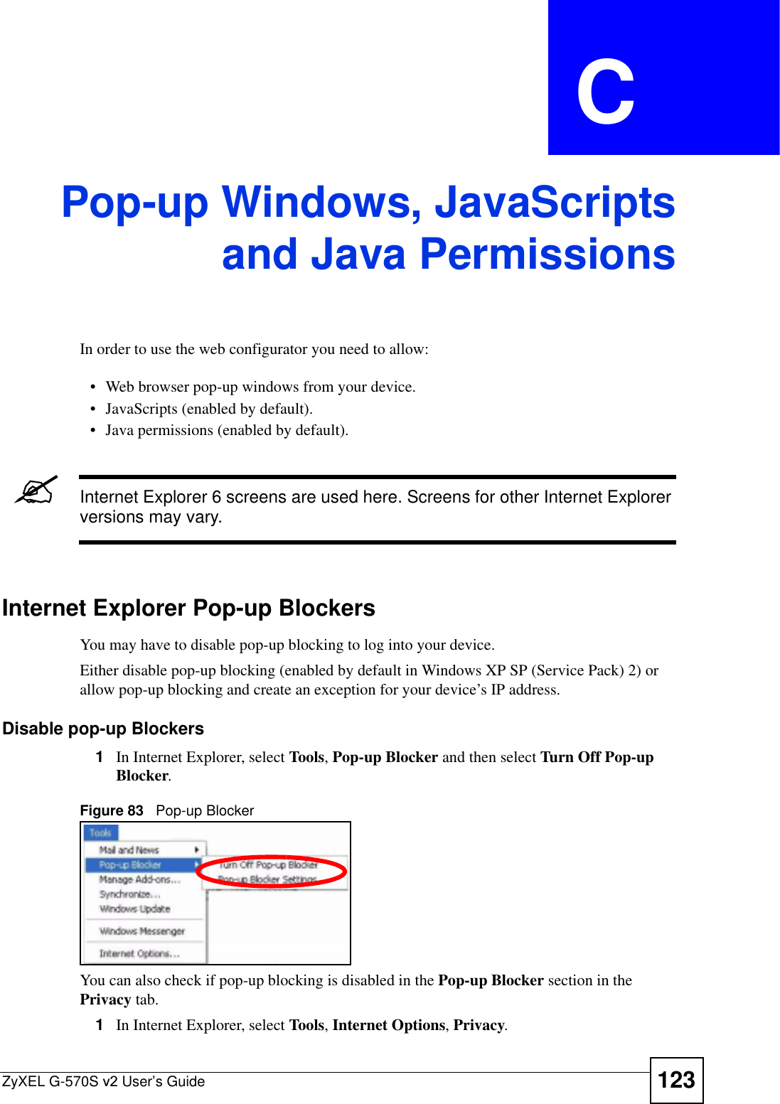 ZyXEL G-570S v2 User’s Guide 123APPENDIX  C Pop-up Windows, JavaScriptsand Java PermissionsIn order to use the web configurator you need to allow:• Web browser pop-up windows from your device.• JavaScripts (enabled by default).• Java permissions (enabled by default).&quot;Internet Explorer 6 screens are used here. Screens for other Internet Explorer versions may vary.Internet Explorer Pop-up BlockersYou may have to disable pop-up blocking to log into your device. Either disable pop-up blocking (enabled by default in Windows XP SP (Service Pack) 2) or allow pop-up blocking and create an exception for your device’s IP address.Disable pop-up Blockers1In Internet Explorer, select Tools,Pop-up Blocker and then select Turn Off Pop-up Blocker.Figure 83   Pop-up BlockerYou can also check if pop-up blocking is disabled in the Pop-up Blocker section in the Privacy tab. 1In Internet Explorer, select Tools,Internet Options,Privacy.