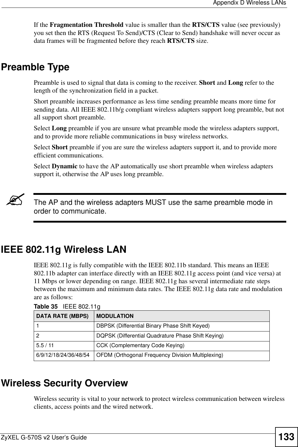  Appendix D Wireless LANsZyXEL G-570S v2 User’s Guide 133If the Fragmentation Threshold value is smaller than the RTS/CTS value (see previously) you set then the RTS (Request To Send)/CTS (Clear to Send) handshake will never occur as data frames will be fragmented before they reach RTS/CTS size.Preamble TypePreamble is used to signal that data is coming to the receiver. Short and Long refer to the length of the synchronization field in a packet.Short preamble increases performance as less time sending preamble means more time for sending data. All IEEE 802.11b/g compliant wireless adapters support long preamble, but not all support short preamble. Select Long preamble if you are unsure what preamble mode the wireless adapters support, and to provide more reliable communications in busy wireless networks. Select Short preamble if you are sure the wireless adapters support it, and to provide more efficient communications.Select Dynamic to have the AP automatically use short preamble when wireless adapters support it, otherwise the AP uses long preamble.&quot;The AP and the wireless adapters MUST use the same preamble mode in order to communicate.IEEE 802.11g Wireless LANIEEE 802.11g is fully compatible with the IEEE 802.11b standard. This means an IEEE 802.11b adapter can interface directly with an IEEE 802.11g access point (and vice versa) at 11 Mbps or lower depending on range. IEEE 802.11g has several intermediate rate steps between the maximum and minimum data rates. The IEEE 802.11g data rate and modulation are as follows:Wireless Security OverviewWireless security is vital to your network to protect wireless communication between wireless clients, access points and the wired network.Table 35   IEEE 802.11gDATA RATE (MBPS) MODULATION1 DBPSK (Differential Binary Phase Shift Keyed)2 DQPSK (Differential Quadrature Phase Shift Keying)5.5 / 11 CCK (Complementary Code Keying) 6/9/12/18/24/36/48/54 OFDM (Orthogonal Frequency Division Multiplexing) 