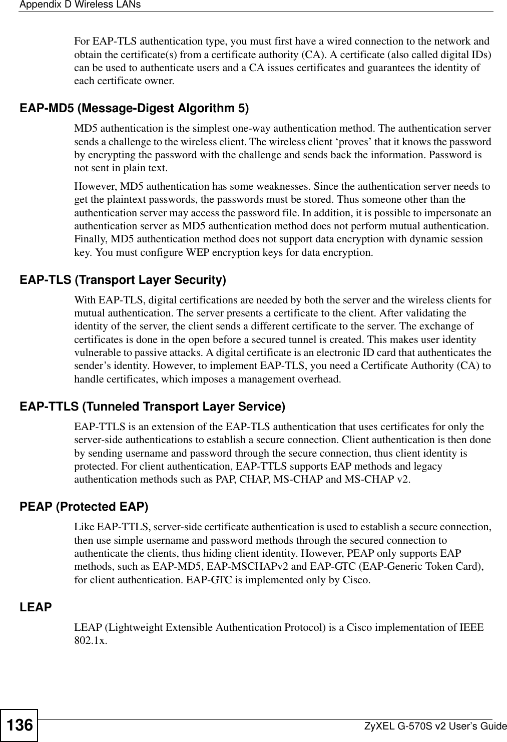 Appendix D Wireless LANsZyXEL G-570S v2 User’s Guide136For EAP-TLS authentication type, you must first have a wired connection to the network and obtain the certificate(s) from a certificate authority (CA). A certificate (also called digital IDs) can be used to authenticate users and a CA issues certificates and guarantees the identity of each certificate owner.EAP-MD5 (Message-Digest Algorithm 5)MD5 authentication is the simplest one-way authentication method. The authentication server sends a challenge to the wireless client. The wireless client ‘proves’ that it knows the password by encrypting the password with the challenge and sends back the information. Password is not sent in plain text. However, MD5 authentication has some weaknesses. Since the authentication server needs to get the plaintext passwords, the passwords must be stored. Thus someone other than the authentication server may access the password file. In addition, it is possible to impersonate an authentication server as MD5 authentication method does not perform mutual authentication. Finally, MD5 authentication method does not support data encryption with dynamic session key. You must configure WEP encryption keys for data encryption. EAP-TLS (Transport Layer Security)With EAP-TLS, digital certifications are needed by both the server and the wireless clients for mutual authentication. The server presents a certificate to the client. After validating the identity of the server, the client sends a different certificate to the server. The exchange of certificates is done in the open before a secured tunnel is created. This makes user identity vulnerable to passive attacks. A digital certificate is an electronic ID card that authenticates the sender’s identity. However, to implement EAP-TLS, you need a Certificate Authority (CA) to handle certificates, which imposes a management overhead. EAP-TTLS (Tunneled Transport Layer Service) EAP-TTLS is an extension of the EAP-TLS authentication that uses certificates for only the server-side authentications to establish a secure connection. Client authentication is then done by sending username and password through the secure connection, thus client identity is protected. For client authentication, EAP-TTLS supports EAP methods and legacy authentication methods such as PAP, CHAP, MS-CHAP and MS-CHAP v2. PEAP (Protected EAP)Like EAP-TTLS, server-side certificate authentication is used to establish a secure connection, then use simple username and password methods through the secured connection to authenticate the clients, thus hiding client identity. However, PEAP only supports EAP methods, such as EAP-MD5, EAP-MSCHAPv2 and EAP-GTC (EAP-Generic Token Card), for client authentication. EAP-GTC is implemented only by Cisco.LEAPLEAP (Lightweight Extensible Authentication Protocol) is a Cisco implementation of IEEE 802.1x. 