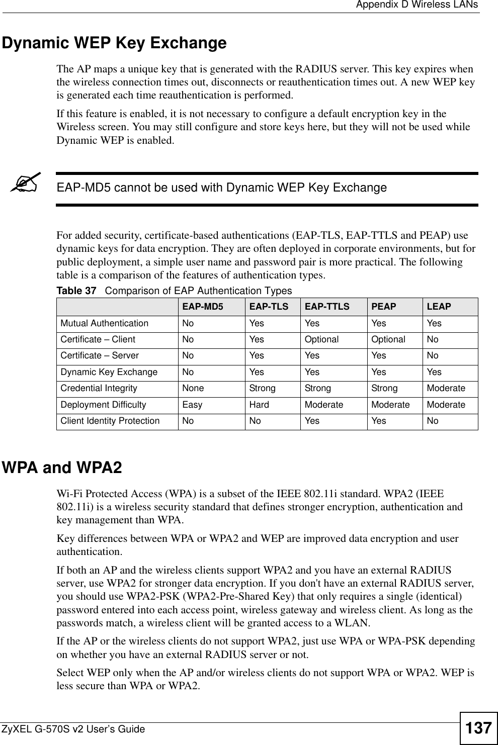  Appendix D Wireless LANsZyXEL G-570S v2 User’s Guide 137Dynamic WEP Key ExchangeThe AP maps a unique key that is generated with the RADIUS server. This key expires when the wireless connection times out, disconnects or reauthentication times out. A new WEP key is generated each time reauthentication is performed.If this feature is enabled, it is not necessary to configure a default encryption key in the Wireless screen. You may still configure and store keys here, but they will not be used while Dynamic WEP is enabled.&quot;EAP-MD5 cannot be used with Dynamic WEP Key ExchangeFor added security, certificate-based authentications (EAP-TLS, EAP-TTLS and PEAP) use dynamic keys for data encryption. They are often deployed in corporate environments, but for public deployment, a simple user name and password pair is more practical. The following table is a comparison of the features of authentication types.WPA and WPA2Wi-Fi Protected Access (WPA) is a subset of the IEEE 802.11i standard. WPA2 (IEEE 802.11i) is a wireless security standard that defines stronger encryption, authentication and key management than WPA. Key differences between WPA or WPA2 and WEP are improved data encryption and user authentication.If both an AP and the wireless clients support WPA2 and you have an external RADIUS server, use WPA2 for stronger data encryption. If you don&apos;t have an external RADIUS server, you should use WPA2-PSK (WPA2-Pre-Shared Key) that only requires a single (identical) password entered into each access point, wireless gateway and wireless client. As long as the passwords match, a wireless client will be granted access to a WLAN. If the AP or the wireless clients do not support WPA2, just use WPA or WPA-PSK depending on whether you have an external RADIUS server or not.Select WEP only when the AP and/or wireless clients do not support WPA or WPA2. WEP is less secure than WPA or WPA2.Table 37   Comparison of EAP Authentication TypesEAP-MD5 EAP-TLS EAP-TTLS PEAP LEAPMutual Authentication No Yes Yes Yes YesCertificate – Client No Yes Optional Optional NoCertificate – Server No Yes Yes Yes NoDynamic Key Exchange No Yes Yes Yes YesCredential Integrity None Strong Strong Strong ModerateDeployment Difficulty Easy Hard Moderate Moderate ModerateClient Identity Protection No No Yes Yes No