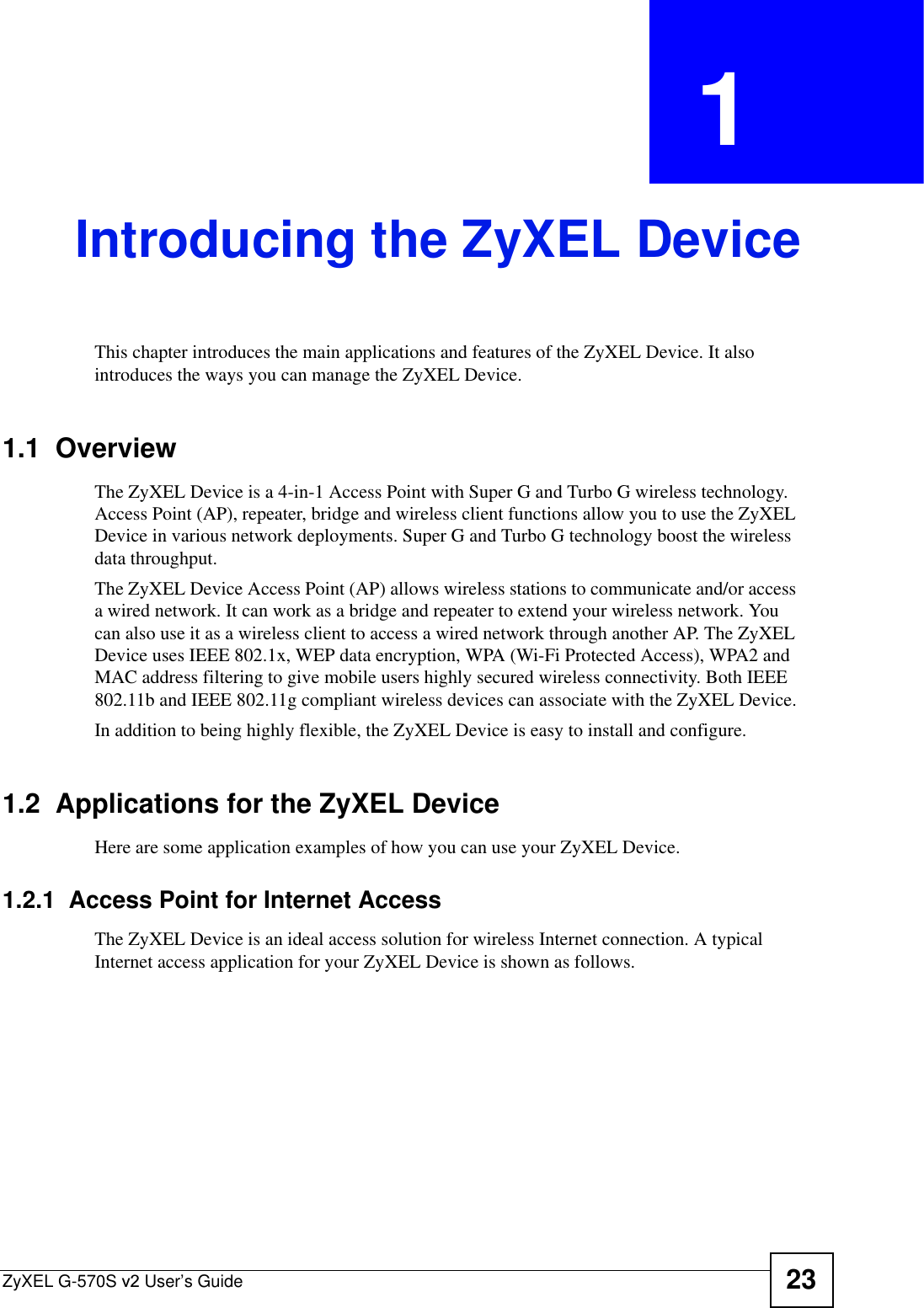 ZyXEL G-570S v2 User’s Guide 23CHAPTER  1 Introducing the ZyXEL DeviceThis chapter introduces the main applications and features of the ZyXEL Device. It also introduces the ways you can manage the ZyXEL Device.1.1  OverviewThe ZyXEL Device is a 4-in-1 Access Point with Super G and Turbo G wireless technology. Access Point (AP), repeater, bridge and wireless client functions allow you to use the ZyXEL Device in various network deployments. Super G and Turbo G technology boost the wireless data throughput.The ZyXEL Device Access Point (AP) allows wireless stations to communicate and/or access a wired network. It can work as a bridge and repeater to extend your wireless network. You can also use it as a wireless client to access a wired network through another AP. The ZyXEL Device uses IEEE 802.1x, WEP data encryption, WPA (Wi-Fi Protected Access), WPA2 and MAC address filtering to give mobile users highly secured wireless connectivity. Both IEEE 802.11b and IEEE 802.11g compliant wireless devices can associate with the ZyXEL Device.In addition to being highly flexible, the ZyXEL Device is easy to install and configure.1.2  Applications for the ZyXEL DeviceHere are some application examples of how you can use your ZyXEL Device. 1.2.1  Access Point for Internet AccessThe ZyXEL Device is an ideal access solution for wireless Internet connection. A typical Internet access application for your ZyXEL Device is shown as follows.
