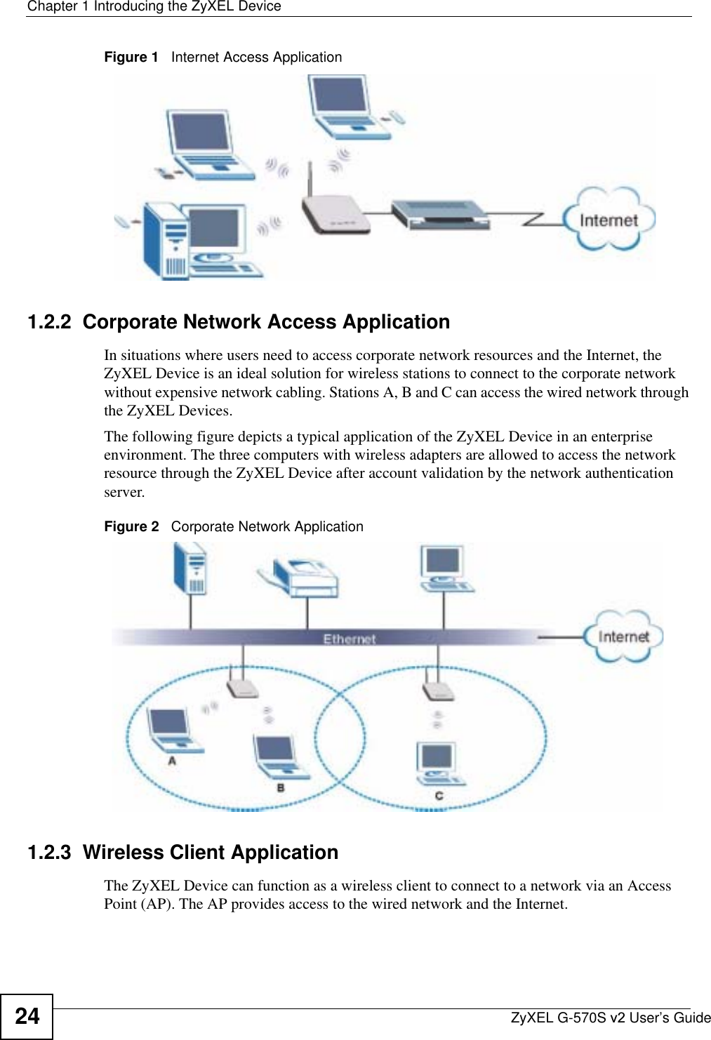 Chapter 1 Introducing the ZyXEL DeviceZyXEL G-570S v2 User’s Guide24Figure 1   Internet Access Application1.2.2  Corporate Network Access ApplicationIn situations where users need to access corporate network resources and the Internet, the ZyXEL Device is an ideal solution for wireless stations to connect to the corporate network without expensive network cabling. Stations A, B and C can access the wired network through the ZyXEL Devices.The following figure depicts a typical application of the ZyXEL Device in an enterprise environment. The three computers with wireless adapters are allowed to access the network resource through the ZyXEL Device after account validation by the network authentication server.Figure 2   Corporate Network Application1.2.3  Wireless Client ApplicationThe ZyXEL Device can function as a wireless client to connect to a network via an Access Point (AP). The AP provides access to the wired network and the Internet. 