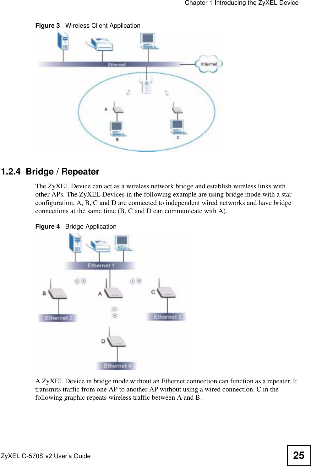  Chapter 1 Introducing the ZyXEL DeviceZyXEL G-570S v2 User’s Guide 25Figure 3   Wireless Client Application 1.2.4  Bridge / RepeaterThe ZyXEL Device can act as a wireless network bridge and establish wireless links with other APs. The ZyXEL Devices in the following example are using bridge mode with a star configuration. A, B, C and D are connected to independent wired networks and have bridge connections at the same time (B, C and D can communicate with A). Figure 4   Bridge ApplicationA ZyXEL Device in bridge mode without an Ethernet connection can function as a repeater. It transmits traffic from one AP to another AP without using a wired connection. C in the following graphic repeats wireless traffic between A and B.