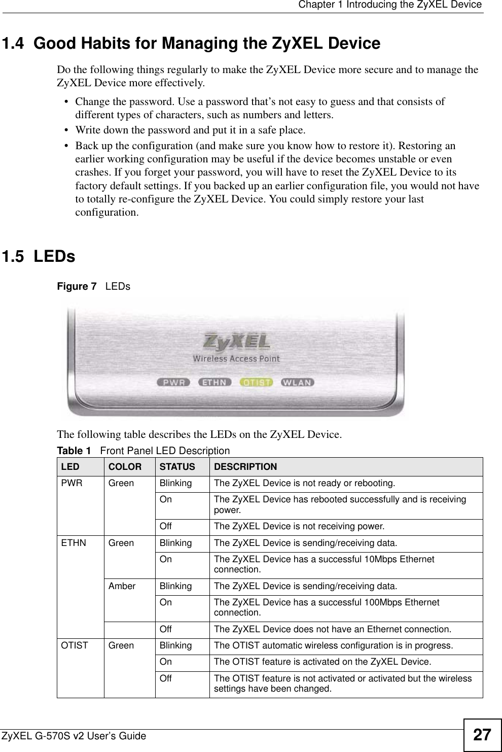  Chapter 1 Introducing the ZyXEL DeviceZyXEL G-570S v2 User’s Guide 271.4  Good Habits for Managing the ZyXEL DeviceDo the following things regularly to make the ZyXEL Device more secure and to manage the ZyXEL Device more effectively.• Change the password. Use a password that’s not easy to guess and that consists of different types of characters, such as numbers and letters.• Write down the password and put it in a safe place.• Back up the configuration (and make sure you know how to restore it). Restoring an earlier working configuration may be useful if the device becomes unstable or even crashes. If you forget your password, you will have to reset the ZyXEL Device to its factory default settings. If you backed up an earlier configuration file, you would not have to totally re-configure the ZyXEL Device. You could simply restore your last configuration.1.5  LEDsFigure 7   LEDsThe following table describes the LEDs on the ZyXEL Device.Table 1   Front Panel LED DescriptionLED COLOR STATUS DESCRIPTIONPWR Green Blinking The ZyXEL Device is not ready or rebooting.On The ZyXEL Device has rebooted successfully and is receiving power.Off The ZyXEL Device is not receiving power.ETHN Green Blinking The ZyXEL Device is sending/receiving data.On The ZyXEL Device has a successful 10Mbps Ethernet connection.Amber Blinking The ZyXEL Device is sending/receiving data.On The ZyXEL Device has a successful 100Mbps Ethernet connection.Off The ZyXEL Device does not have an Ethernet connection.OTIST Green Blinking The OTIST automatic wireless configuration is in progress.On The OTIST feature is activated on the ZyXEL Device.Off The OTIST feature is not activated or activated but the wireless settings have been changed.