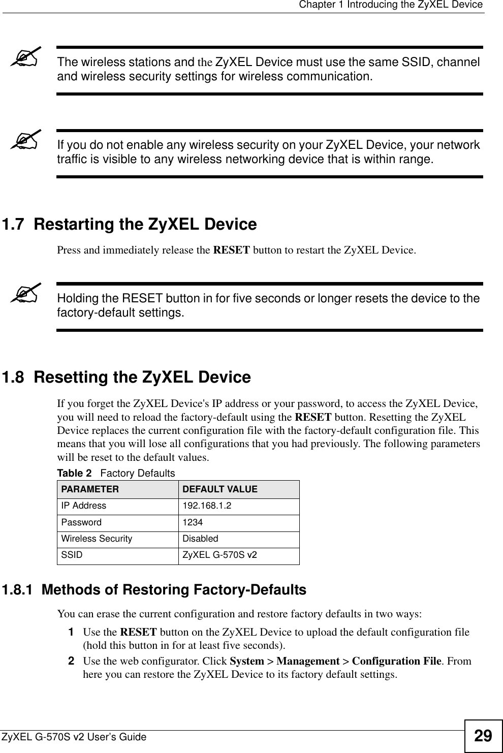  Chapter 1 Introducing the ZyXEL DeviceZyXEL G-570S v2 User’s Guide 29&quot;The wireless stations and the ZyXEL Device must use the same SSID, channel and wireless security settings for wireless communication.&quot;If you do not enable any wireless security on your ZyXEL Device, your network traffic is visible to any wireless networking device that is within range. 1.7  Restarting the ZyXEL DevicePress and immediately release the RESET button to restart the ZyXEL Device.&quot;Holding the RESET button in for five seconds or longer resets the device to the factory-default settings.1.8  Resetting the ZyXEL DeviceIf you forget the ZyXEL Device&apos;s IP address or your password, to access the ZyXEL Device, you will need to reload the factory-default using the RESET button. Resetting the ZyXEL Device replaces the current configuration file with the factory-default configuration file. This means that you will lose all configurations that you had previously. The following parameters will be reset to the default values.1.8.1  Methods of Restoring Factory-DefaultsYou can erase the current configuration and restore factory defaults in two ways: 1Use the RESET button on the ZyXEL Device to upload the default configuration file (hold this button in for at least five seconds). 2Use the web configurator. Click System &gt; Management &gt; Configuration File. From here you can restore the ZyXEL Device to its factory default settings. Table 2   Factory DefaultsPARAMETER DEFAULT VALUEIP Address 192.168.1.2Password 1234Wireless Security DisabledSSID ZyXEL G-570S v2